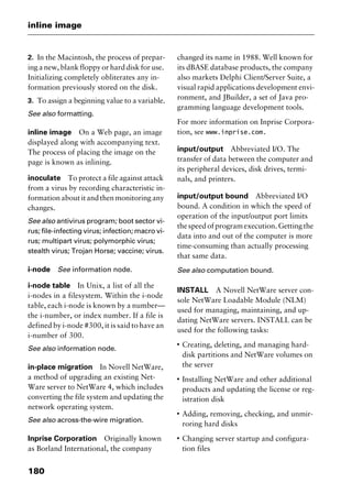 inline image
180
2. In the Macintosh, the process of prepar-
ing a new, blank floppy or hard disk for use.
Initializing completely obliterates any in-
formation previously stored on the disk.
3. To assign a beginning value to a variable.
See also formatting.
inline image On a Web page, an image
displayed along with accompanying text.
The process of placing the image on the
page is known as inlining.
inoculate To protect a file against attack
from a virus by recording characteristic in-
formationaboutitandthenmonitoringany
changes.
See also antivirus program; boot sector vi-
rus; file-infecting virus; infection; macro vi-
rus; multipart virus; polymorphic virus;
stealth virus; Trojan Horse; vaccine; virus.
i-node See information node.
i-node table In Unix, a list of all the
i-nodes in a filesystem. Within the i-node
table, each i-node is known by a number—
the i-number, or index number. If a file is
defined by i-node #300, it is said to have an
i-number of 300.
See also information node.
in-place migration In Novell NetWare,
a method of upgrading an existing Net-
Ware server to NetWare 4, which includes
converting the file system and updating the
network operating system.
See also across-the-wire migration.
Inprise Corporation Originally known
as Borland International, the company
changed its name in 1988. Well known for
its dBASE database products, the company
also markets Delphi Client/Server Suite, a
visual rapid applications development envi-
ronment, and JBuilder, a set of Java pro-
gramming language development tools.
For more information on Inprise Corpora-
tion, see www.inprise.com.
input/output Abbreviated I/O. The
transfer of data between the computer and
its peripheral devices, disk drives, termi-
nals, and printers.
input/output bound Abbreviated I/O
bound. A condition in which the speed of
operation of the input/output port limits
thespeedofprogramexecution.Gettingthe
data into and out of the computer is more
time-consuming than actually processing
that same data.
See also computation bound.
INSTALL A Novell NetWare server con-
sole NetWare Loadable Module (NLM)
used for managing, maintaining, and up-
dating NetWare servers. INSTALL can be
used for the following tasks:
I
Creating, deleting, and managing hard-
disk partitions and NetWare volumes on
the server
I
Installing NetWare and other additional
products and updating the license or reg-
istration disk
I
Adding, removing, checking, and unmir-
roring hard disks
I
Changing server startup and configura-
tion files
2461book Page 180 Thursday, May 4, 2000 11:59 AM
Copyright © 2000 SYBEX Inc., Alameda, CA. www.sybex.com
 
