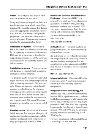 181
Integrated Device Technology, Inc.
install To configure and prepare hard-
ware or software for operation.
Many application packages have their own
installation programs, which copy all the
required files from the original distribution
disks into appropriate directories on your
hard disk and then help to configure the
program to your own operating require-
ments. Microsoft Windows programs are
installed by a program called Setup.
installable file system Abbreviated
IFS. A file system that is loaded dynamically
by the operating system when it is needed.
Different file systems can be installed to
support specific needs, in just the same way
as device drivers are loaded to support spe-
cific hardware.
installation program A program whose
sole function is to install (and sometimes
configure) another program.
The program guides the user through what
might otherwise be a rather complex set of
choices, copying the correct files into the
right directories, decompressing them if
necessary, and asking for the next disk
when appropriate. An installation program
may also ask for a person’s name and a
company name so that the startup screen
can be customized. Microsoft Windows
programs are installed by a program called
Setup.
Installer service In Microsoft Windows
2000, a service that manages all aspects of
application installation, removal, and the
separate configuration of components of
large packages such as Office 2000.
Institute of Electrical and Electronics
Engineers Abbreviated IEEE, pro-
nounced “eye-triple-ee.” A membership or-
ganization, founded in 1963, including
engineers, students, and scientists. IEEE
also acts as a coordinating body for com-
puting and communications standards.
For more information in IEEE, see
www.ieee.org.
See also IEEE standards.
instruction set The set of machine-lan-
guage instructions that a processor recog-
nizes and can execute.
An instruction set for reduced instruction
set computing (RISC) may only contain a
few instructions; a computer that uses
complex instruction set computing (CISC)
may be able to recognize several hundred
instructions.
INT 14 See Interrupt 14.
integrated circuit Abbreviated IC, also
known as a chip. A small semiconductor
circuit that contains many electronic
components.
Integrated Device Technology, Inc.
Abbreviated IDT. An established manufac-
turer of SRAM, specialty memory, and em-
bedded microprocessors, who has recently
moved into producing clones of Intel micro-
processors. IDT’s first WinChip, originally
known as the C6, shipped in limited quan-
tities in 1997 and 1998, and the company
recently announced the WinChip 2 and
WinChip 2+.
For more information on Integrated Device
Technology, see www.idt.com.
2461book Page 181 Thursday, May 4, 2000 11:59 AM
Copyright © 2000 SYBEX Inc., Alameda, CA. www.sybex.com
 