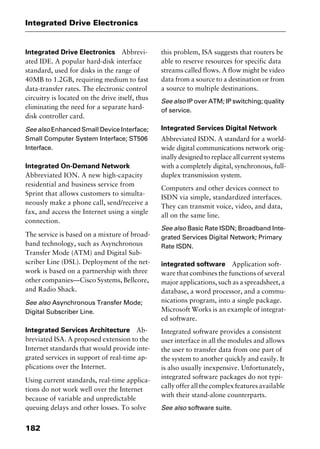 Integrated Drive Electronics
182
Integrated Drive Electronics Abbrevi-
ated IDE. A popular hard-disk interface
standard, used for disks in the range of
40MB to 1.2GB, requiring medium to fast
data-transfer rates. The electronic control
circuitry is located on the drive itself, thus
eliminating the need for a separate hard-
disk controller card.
See also Enhanced Small Device Interface;
Small Computer System Interface; ST506
Interface.
Integrated On-Demand Network
Abbreviated ION. A new high-capacity
residential and business service from
Sprint that allows customers to simulta-
neously make a phone call, send/receive a
fax, and access the Internet using a single
connection.
The service is based on a mixture of broad-
band technology, such as Asynchronous
Transfer Mode (ATM) and Digital Sub-
scriber Line (DSL). Deployment of the net-
work is based on a partnership with three
other companies—Cisco Systems, Bellcore,
and Radio Shack.
See also Asynchronous Transfer Mode;
Digital Subscriber Line.
Integrated Services Architecture Ab-
breviated ISA. A proposed extension to the
Internet standards that would provide inte-
grated services in support of real-time ap-
plications over the Internet.
Using current standards, real-time applica-
tions do not work well over the Internet
because of variable and unpredictable
queuing delays and other losses. To solve
this problem, ISA suggests that routers be
able to reserve resources for specific data
streams called flows. A flow might be video
data from a source to a destination or from
a source to multiple destinations.
See also IP over ATM; IP switching; quality
of service.
Integrated Services Digital Network
Abbreviated ISDN. A standard for a world-
wide digital communications network orig-
inally designed to replace all current systems
with a completely digital, synchronous, full-
duplex transmission system.
Computers and other devices connect to
ISDN via simple, standardized interfaces.
They can transmit voice, video, and data,
all on the same line.
See also Basic Rate ISDN; Broadband Inte-
grated Services Digital Network; Primary
Rate ISDN.
integrated software Application soft-
ware that combines the functions of several
major applications, such as a spreadsheet, a
database, a word processor, and a commu-
nications program, into a single package.
Microsoft Works is an example of integrat-
ed software.
Integrated software provides a consistent
user interface in all the modules and allows
the user to transfer data from one part of
the system to another quickly and easily. It
is also usually inexpensive. Unfortunately,
integrated software packages do not typi-
callyofferallthecomplexfeaturesavailable
with their stand-alone counterparts.
See also software suite.
2461book Page 182 Thursday, May 4, 2000 11:59 AM
Copyright © 2000 SYBEX Inc., Alameda, CA. www.sybex.com
 