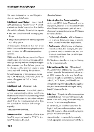 Intelligent Input/Output
184
For more information on Intel Corpora-
tion, see www.intel.com.
Intelligent Input/Output Abbreviated
I2O; pronounced “eye-two-oh.” A specifi-
cation from Intel Corporation that divides
the traditional device driver into two parts;
I
The part concerned with managing the
device
I
The part concerned with interfacing to the
operating system
By making this distinction, that part of the
driver concerned with managing the device
now becomes portable across operating
systems.
I2O is also designed to work with intelligent
input/output subsystems, with support for
message passing between multiple indepen-
dent processors, so that the host system can
berelievedofalltheinterrupt-intensivetasks
associated with servicing device drivers.
Several operating system vendors, includ-
ing SCO, Microsoft, and Novell, have an-
nounced support for I2O in future
products.
intelligent hub See smart hub.
intelligent terminal A terminal connect-
ed to a large computer, often a mainframe,
thathassomeleveloflocalcomputingpower
and can perform certain operations indepen-
dently from the remote computer, but does
not usually have any local disk-storage
capacity.
See also dumb terminal.
Interactive Unix A version of Unix from
Sun Microsystems based on AT&T’s Sys-
tem V Release 3.2 kernel.
See also Solaris.
Inter-Application Communication
Abbreviated IAC. In the Macintosh operat-
ing system, a feature of the System software
that allows independent applications to
share and exchange information. IAC takes
two main forms:
I
Publish-and-subscribe, which allows us-
ers to create documents made of compo-
nents created by multiple applications.
I
Apple events, which let one application
control another. For example, two pro-
grams can share common data, and one
program can request that the other per-
form some action.
IAC is often referred to as program linking
in the System manuals.
Interexchange Carrier Abbreviated
IXC; sometimes abbreviated IEC. A term
coined from the Telecommunications Act
of 1996 to describe voice and data long-
distance telephone companies, including
AT&T, MCI, Sprint, and Worldcom.
See also Competitive Local Exchange Car-
rier; Incumbent Local Exchange Carrier;
Local Exchange Carrier.
interface Thepointatwhichaconnection
is made between two hardware devices, be-
tween a user and a program or operating sys-
tem, or between two applications.
In hardware, an interface describes the
logical and physical connections, as in
RS-232-C, and is often considered synon-
ymous with the term port.
A user interface consists of the means by
which a program communicates with the us-
2461book Page 184 Thursday, May 4, 2000 11:59 AM
Copyright © 2000 SYBEX Inc., Alameda, CA. www.sybex.com
 