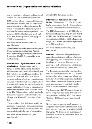 International Organization for Standardization
186
market hardware, software, and peripheral
devices for IBM-compatible computers.
IBM also has a huge research effort, owns
thousands of patents, and has introduced
many innovative products, including the
small, touch-sensitive TrackPoint, which
replaces the mouse on many portable com-
puters, a 1000MHz chip, and a 3.5-inch
hard disk drive capable of storing up to
17GB of information.
For more information on IBM, see
www.ibm.com.
See also Advanced Program-to-Program
Communications; Advanced Peer-to-
Peer Networking; Advanced Interactive
Executive; AS/400; Systems Network
Architecture.
International Organization for Stan-
dardization Sometimes mistakenly re-
ferred to as the International Standards
Organization, and commonly referred to as
ISO, which is not an abbreviation but a der-
ivation of the Greek word isos, which
means equal and which is a term that was
adopted by the International Organization
for Standardization. An international stan-
dards-making body, based in Geneva, with
representatives from more than 100 coun-
tries. The ISO establishes global standards
for communications and information ex-
change. ANSI is the U.S. member of the
ISO.
The seven-layer OSI Reference Model for
computer-to-computer communications is
one of the ISO’s most widely accepted rec-
ommendations in the area of networking.
For more information on ISO, see
www.iso.ch.
See also OSI Reference Model.
International Telecommunication
Union Abbreviated ITU. The U.N. um-
brella organization that develops and stan-
dardizes telecommunications worldwide.
The ITU also contains the CCITT, the In-
ternational Frequency Registration Board
(IFRB), and the Consultative Committee
on International Radio (CCIR). In popular
usage, CCITT standards are being referred
to as ITU standards.
For more information on ITU, see
www.itu.ch.
Internet The world’s largest computer
network, consisting of millions of comput-
ers supporting tens of millions of users in
hundreds of countries. The Internet is
growing at such a phenomenal rate that any
size estimates are quickly out of date.
The Internet was originally established to
meet the research needs of the U.S. defense
industry, but it has grown into a huge glo-
bal network serving universities, academic
researchers, commercial interests, govern-
ment agencies, and private individuals,
both in the United States and overseas.
The Internet uses TCP/IP protocols, and In-
ternet computers run many different oper-
ating systems, including VMS, Microsoft
Windows 2000, and many variations of
Unix.
No government agency, single person, or
corporate entity controls the Internet; there
is no Internet Corporation working behind
the scenes. All decisions on methods and
standardsaremadebycommitteesbasedon
input from users.
2461book Page 186 Thursday, May 4, 2000 11:59 AM
Copyright © 2000 SYBEX Inc., Alameda, CA. www.sybex.com
 