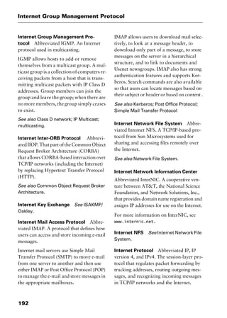 Internet Group Management Protocol
192
Internet Group Management Pro-
tocol Abbreviated IGMP. An Internet
protocol used in multicasting.
IGMP allows hosts to add or remove
themselves from a multicast group. A mul-
ticast group is a collection of computers re-
ceiving packets from a host that is trans-
mitting multicast packets with IP Class D
addresses. Group members can join the
group and leave the group; when there are
no more members, the group simply ceases
to exist.
See also Class D network; IP Multicast;
multicasting.
Internet Inter-ORB Protocol Abbrevi-
ated IIOP. That part of the Common Object
Request Broker Architecture (CORBA)
that allows CORBA-based interaction over
TCP/IP networks (including the Internet)
by replacing Hypertext Transfer Protocol
(HTTP).
See also Common Object Request Broker
Architecture.
Internet Key Exchange See ISAKMP/
Oakley.
Internet Mail Access Protocol Abbre-
viated IMAP. A protocol that defines how
users can access and store incoming e-mail
messages.
Internet mail servers use Simple Mail
Transfer Protocol (SMTP) to move e-mail
from one server to another and then use
either IMAP or Post Office Protocol (POP)
to manage the e-mail and store messages in
the appropriate mailboxes.
IMAP allows users to download mail selec-
tively, to look at a message header, to
download only part of a message, to store
messages on the server in a hierarchical
structure, and to link to documents and
Usenet newsgroups. IMAP also has strong
authentication features and supports Ker-
beros. Search commands are also available
so that users can locate messages based on
their subject or header or based on content .
See also Kerberos; Post Office Protocol;
Simple Mail Transfer Protocol
Internet Network File System Abbre-
viated Internet NFS. A TCP/IP-based pro-
tocol from Sun Microsystems used for
sharing and accessing files remotely over
the Internet.
See also Network File System.
Internet Network Information Center
Abbreviated InterNIC. A cooperative ven-
ture between AT&T, the National Science
Foundation, and Network Solutions, Inc.,
that provides domain name registration and
assigns IP addresses for use on the Internet.
For more information on InterNIC, see
www.internic.net.
Internet NFS See Internet Network File
System.
Internet Protocol Abbreviated IP, IP
version 4, and IPv4. The session-layer pro-
tocol that regulates packet forwarding by
tracking addresses, routing outgoing mes-
sages, and recognizing incoming messages
in TCP/IP networks and the Internet.
2461book Page 192 Thursday, May 4, 2000 11:59 AM
Copyright © 2000 SYBEX Inc., Alameda, CA. www.sybex.com
 