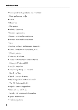 Introduction
ii
I
Connectivity tools, products, and equipment
I
Disks and storage media
I
E-mail
I
Hardware
I
File systems
I
Industry standards
I
Internet organizations
I
Internet terms and abbreviations
I
Intranet terms and abbreviations
I
Java
I
Leading hardware and software companies
I
Linux, Free Software Foundation, GNU
I
Microprocessors
I
Microsoft Windows
I
Microsoft Windows NT and NT Server
I
Microsoft Windows 2000
I
Mobile computing
I
Networking theory and concepts
I
Novell NetWare
I
Novell Directory Services
I
Operating systems and environments
I
The OSI Reference Model
I
Popular networking products
I
Protocols and interfaces
I
Security and network administration
I
System architectures
I
Trade associations
2461book Page ii Thursday, May 4, 2000 11:59 AM
Copyright © 2000 SYBEX Inc., Alameda, CA. www.sybex.com
 