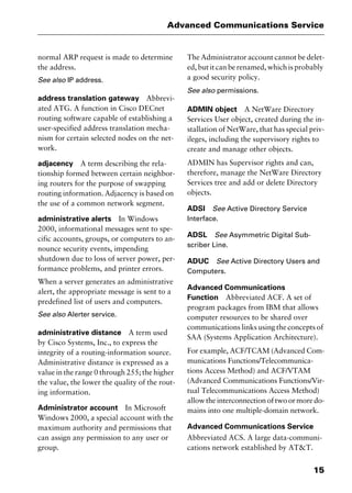 15
Advanced Communications Service
normal ARP request is made to determine
the address.
See also IP address.
address translation gateway Abbrevi-
ated ATG. A function in Cisco DECnet
routing software capable of establishing a
user-specified address translation mecha-
nism for certain selected nodes on the net-
work.
adjacency A term describing the rela-
tionship formed between certain neighbor-
ing routers for the purpose of swapping
routing information. Adjacency is based on
the use of a common network segment.
administrative alerts In Windows
2000, informational messages sent to spe-
cific accounts, groups, or computers to an-
nounce security events, impending
shutdown due to loss of server power, per-
formance problems, and printer errors.
When a server generates an administrative
alert, the appropriate message is sent to a
predefined list of users and computers.
See also Alerter service.
administrative distance A term used
by Cisco Systems, Inc., to express the
integrity of a routing-information source.
Administrative distance is expressed as a
value in the range 0 through 255; the higher
the value, the lower the quality of the rout-
ing information.
Administrator account In Microsoft
Windows 2000, a special account with the
maximum authority and permissions that
can assign any permission to any user or
group.
The Administrator account cannot be delet-
ed, but it can be renamed, which is probably
a good security policy.
See also permissions.
ADMIN object A NetWare Directory
Services User object, created during the in-
stallation of NetWare, that has special priv-
ileges, including the supervisory rights to
create and manage other objects.
ADMIN has Supervisor rights and can,
therefore, manage the NetWare Directory
Services tree and add or delete Directory
objects.
ADSI See Active Directory Service
Interface.
ADSL See Asymmetric Digital Sub-
scriber Line.
ADUC See Active Directory Users and
Computers.
Advanced Communications
Function Abbreviated ACF. A set of
program packages from IBM that allows
computer resources to be shared over
communications links using the concepts of
SAA (Systems Application Architecture).
For example, ACF/TCAM (Advanced Com-
munications Functions/Telecommunica-
tions Access Method) and ACF/VTAM
(Advanced Communications Functions/Vir-
tual Telecommunications Access Method)
allow the interconnection of two or more do-
mains into one multiple-domain network.
Advanced Communications Service
Abbreviated ACS. A large data-communi-
cations network established by AT&T.
2461book Page 15 Thursday, May 4, 2000 11:59 AM
Copyright © 2000 SYBEX Inc., Alameda, CA. www.sybex.com
 