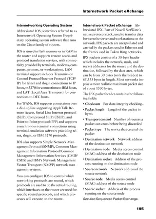 195
Internetwork Packet eXchange
Internetworking Operating System
Abbreviated IOS; sometimes referred to as
Internetwork Operating System Propri-
etary operating system software that runs
on the Cisco family of routers.
IOS is stored in flash memory or in RAM in
the router and supports remote access and
protocol translation services, with connec-
tivity provided by terminals, modems, com-
puters, printers, or workstations. LAN
terminal support includes Transmission
Control Protocol/Internet Protocol (TCP/
IP) for telnet and rlogin connections to IP
hosts,tn3270forconnectionstoIBMhosts,
and LAT (Local Area Transport) for con-
nections to DEC hosts.
For WANs, IOS supports connections over
a dial-up line supporting AppleTalk Re-
mote Access, Serial Line Internet protocol
(SLIP), Compressed SLIP (CSLIP), and
Point-to-Point protocol (PPP) and supports
asynchronous terminal connections using
terminal emulation software providing tel-
net, rlogin, or IBM 3270 protocols.
IOS also supports Simple Network Man-
agement Protocol (SNMP), Common Man-
agement Information Protocol/Common
Management Information Services (CMIP/
CMIS) and IBM’s Network Management
Vector Transport (NMVP) network man-
agement systems.
You can configure IOS to control which
networking protocols are routed, which
protocols are used to do the actual routing,
which interfaces on the router are used for
specific routed protocols, and which pro-
cesses will execute on the router.
Internetwork Packet eXchange Ab-
breviated IPX. Part of Novell NetWare’s
native protocol stack, used to transfer data
between the server and workstations on the
network. IPX packets are encapsulated and
carried by the packets used in Ethernet and
the frames used in Token Ring networks.
IPX packets consist of a 30-byte header
which includes the network, node, and
socket addresses for the source and the des-
tination, followed by the data area, which
can be from 30 bytes (only the header) to
65,535 bytes in length. Most networks im-
pose a more realistic maximum packet size
of about 1500 bytes.
The IPX packet header contains the follow-
ing fields:
I
Checksum For data integrity checking..
I
Packet length Length of the packet in
bytes
I
Transport control Number of routers a
packet can cross before being discarded
I
Packet type The service that created the
packet
I
Destination network Network address
of the destination network
I
Destination node Media access control
(MAC) address of the destination node
I
Destination socket Address of the pro-
cess running on the destination node
I
Source network Network address of the
source network
I
Source node Media access control
(MAC) address of the source node
I
Source socket Address of the process
running on the source node
See also Sequenced Packet Exchange.
2461book Page 195 Thursday, May 4, 2000 11:59 AM
Copyright © 2000 SYBEX Inc., Alameda, CA. www.sybex.com
 