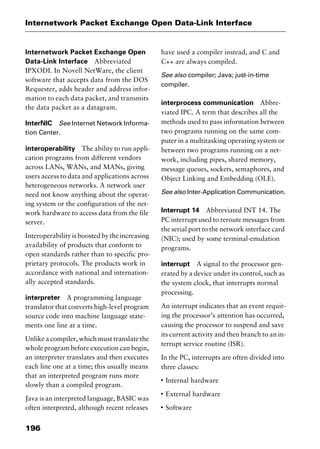 Internetwork Packet Exchange Open Data-Link Interface
196
Internetwork Packet Exchange Open
Data-Link Interface Abbreviated
IPXODI. In Novell NetWare, the client
software that accepts data from the DOS
Requester, adds header and address infor-
mation to each data packet, and transmits
the data packet as a datagram.
InterNIC See Internet Network Informa-
tion Center.
interoperability The ability to run appli-
cation programs from different vendors
across LANs, WANs, and MANs, giving
users access to data and applications across
heterogeneous networks. A network user
need not know anything about the operat-
ing system or the configuration of the net-
work hardware to access data from the file
server.
Interoperabilityisboostedbytheincreasing
availability of products that conform to
open standards rather than to specific pro-
prietary protocols. The products work in
accordance with national and internation-
ally accepted standards.
interpreter A programming language
translator that converts high-level program
source code into machine language state-
ments one line at a time.
Unlike a compiler, which must translate the
whole program before execution can begin,
an interpreter translates and then executes
each line one at a time; this usually means
that an interpreted program runs more
slowly than a compiled program.
Java is an interpreted language, BASIC was
often interpreted, although recent releases
have used a compiler instead, and C and
C++ are always compiled.
See also compiler; Java; just-in-time
compiler.
interprocess communication Abbre-
viated IPC. A term that describes all the
methods used to pass information between
two programs running on the same com-
puter in a multitasking operating system or
between two programs running on a net-
work, including pipes, shared memory,
message queues, sockets, semaphores, and
Object Linking and Embedding (OLE).
See also Inter-Application Communication.
Interrupt 14 Abbreviated INT 14. The
PC interrupt used to reroute messages from
the serial port to the network interface card
(NIC); used by some terminal-emulation
programs.
interrupt A signal to the processor gen-
erated by a device under its control, such as
the system clock, that interrupts normal
processing.
An interrupt indicates that an event requir-
ing the processor’s attention has occurred,
causing the processor to suspend and save
its current activity and then branch to an in-
terrupt service routine (ISR).
In the PC, interrupts are often divided into
three classes:
I
Internal hardware
I
External hardware
I
Software
2461book Page 196 Thursday, May 4, 2000 11:59 AM
Copyright © 2000 SYBEX Inc., Alameda, CA. www.sybex.com
 