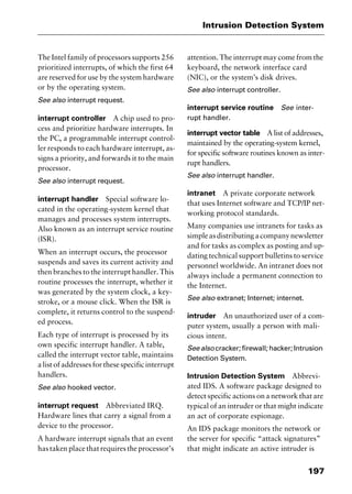 197
Intrusion Detection System
The Intel family of processors supports 256
prioritized interrupts, of which the first 64
are reserved for use by the system hardware
or by the operating system.
See also interrupt request.
interrupt controller A chip used to pro-
cess and prioritize hardware interrupts. In
the PC, a programmable interrupt control-
ler responds to each hardware interrupt, as-
signs a priority, and forwards it to the main
processor.
See also interrupt request.
interrupt handler Special software lo-
cated in the operating-system kernel that
manages and processes system interrupts.
Also known as an interrupt service routine
(ISR).
When an interrupt occurs, the processor
suspends and saves its current activity and
then branches to the interrupt handler. This
routine processes the interrupt, whether it
was generated by the system clock, a key-
stroke, or a mouse click. When the ISR is
complete, it returns control to the suspend-
ed process.
Each type of interrupt is processed by its
own specific interrupt handler. A table,
called the interrupt vector table, maintains
a list of addresses for these specific interrupt
handlers.
See also hooked vector.
interrupt request Abbreviated IRQ.
Hardware lines that carry a signal from a
device to the processor.
A hardware interrupt signals that an event
hastakenplacethatrequirestheprocessor’s
attention. The interrupt may come from the
keyboard, the network interface card
(NIC), or the system’s disk drives.
See also interrupt controller.
interrupt service routine See inter-
rupt handler.
interrupt vector table A list of addresses,
maintained by the operating-system kernel,
for specific software routines known as inter-
rupt handlers.
See also interrupt handler.
intranet A private corporate network
that uses Internet software and TCP/IP net-
working protocol standards.
Many companies use intranets for tasks as
simpleasdistributingacompanynewsletter
and for tasks as complex as posting and up-
dating technical support bulletins to service
personnel worldwide. An intranet does not
always include a permanent connection to
the Internet.
See also extranet; Internet; internet.
intruder An unauthorized user of a com-
puter system, usually a person with mali-
cious intent.
See also cracker; firewall; hacker; Intrusion
Detection System.
Intrusion Detection System Abbrevi-
ated IDS. A software package designed to
detect specific actions on a network that are
typical of an intruder or that might indicate
an act of corporate espionage.
An IDS package monitors the network or
the server for specific “attack signatures”
that might indicate an active intruder is
2461book Page 197 Thursday, May 4, 2000 11:59 AM
Copyright © 2000 SYBEX Inc., Alameda, CA. www.sybex.com
 