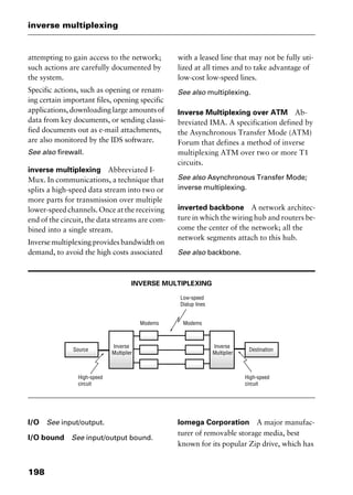 inverse multiplexing
198
attempting to gain access to the network;
such actions are carefully documented by
the system.
Specific actions, such as opening or renam-
ing certain important files, opening specific
applications, downloading large amounts of
data from key documents, or sending classi-
fied documents out as e-mail attachments,
are also monitored by the IDS software.
See also firewall.
inverse multiplexing Abbreviated I-
Mux. In communications, a technique that
splits a high-speed data stream into two or
more parts for transmission over multiple
lower-speed channels. Once at the receiving
end of the circuit, the data streams are com-
bined into a single stream.
Inverse multiplexing provides bandwidth on
demand, to avoid the high costs associated
with a leased line that may not be fully uti-
lized at all times and to take advantage of
low-cost low-speed lines.
See also multiplexing.
Inverse Multiplexing over ATM Ab-
breviated IMA. A specification defined by
the Asynchronous Transfer Mode (ATM)
Forum that defines a method of inverse
multiplexing ATM over two or more T1
circuits.
See also Asynchronous Transfer Mode;
inverse multiplexing.
inverted backbone A network architec-
ture in which the wiring hub and routers be-
come the center of the network; all the
network segments attach to this hub.
See also backbone.
INVERSE MULTIPLEXING
I/O See input/output.
I/O bound See input/output bound.
Iomega Corporation A major manufac-
turer of removable storage media, best
known for its popular Zip drive, which has
2461book Page 198 Thursday, May 4, 2000 11:59 AM
Copyright © 2000 SYBEX Inc., Alameda, CA. www.sybex.com
 