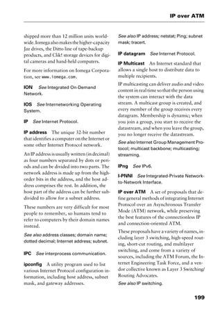 199
IP over ATM
shipped more than 12 million units world-
wide.Iomegaalsomakesthehigher-capacity
Jaz drives, the Ditto line of tape-backup
products, and Clik! storage devices for digi-
tal cameras and hand-held computers.
For more information on Iomega Corpora-
tion, see www.iomega.com.
ION See Integrated On-Demand
Network.
IOS See Internetworking Operating
System.
IP See Internet Protocol.
IP address The unique 32-bit number
that identifies a computer on the Internet or
some other Internet Protocol network.
An IP address is usually written (in decimal)
as four numbers separated by dots or peri-
ods and can be divided into two parts. The
network address is made up from the high-
order bits in the address, and the host ad-
dress comprises the rest. In addition, the
host part of the address can be further sub-
divided to allow for a subnet address.
These numbers are very difficult for most
people to remember, so humans tend to
refer to computers by their domain names
instead.
See also address classes; domain name;
dotted decimal; Internet address; subnet.
IPC See interprocess communication.
ipconfig A utility program used to list
various Internet Protocol configuration in-
formation, including host address, subnet
mask, and gateway addresses.
See also IP address; netstat; Ping; subnet
mask; tracert.
IP datagram See Internet Protocol.
IP Multicast An Internet standard that
allows a single host to distribute data to
multiple recipients.
IP multicasting can deliver audio and video
content in real time so that the person using
the system can interact with the data
stream. A multicast group is created, and
every member of the group receives every
datagram. Membership is dynamic; when
you join a group, you start to receive the
datastream, and when you leave the group,
you no longer receive the datastream.
See also Internet Group Management Pro-
tocol; multicast backbone; multicasting;
streaming.
IPng See IPv6.
I-PNNI See Integrated-Private Network-
to-Network Interface.
IP over ATM A set of proposals that de-
fine general methods of integrating Internet
Protocol over an Asynchronous Transfer
Mode (ATM) network, while preserving
the best features of the connectionless IP
and connection-oriented ATM.
These proposals have a variety of names, in-
cluding layer 3 switching, high-speed rout-
ing, short-cut routing, and multilayer
switching, and come from a variety of
sources, including the ATM Forum, the In-
ternet Engineering Task Force, and a ven-
dor collective known as Layer 3 Switching/
Routing Advocates.
See also IP switching.
2461book Page 199 Thursday, May 4, 2000 11:59 AM
Copyright © 2000 SYBEX Inc., Alameda, CA. www.sybex.com
 