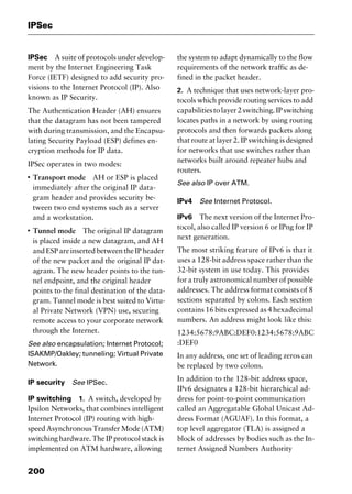 IPSec
200
IPSec A suite of protocols under develop-
ment by the Internet Engineering Task
Force (IETF) designed to add security pro-
visions to the Internet Protocol (IP). Also
known as IP Security.
The Authentication Header (AH) ensures
that the datagram has not been tampered
with during transmission, and the Encapsu-
lating Security Payload (ESP) defines en-
cryption methods for IP data.
IPSec operates in two modes:
I
Transport mode AH or ESP is placed
immediately after the original IP data-
gram header and provides security be-
tween two end systems such as a server
and a workstation.
I
Tunnel mode The original IP datagram
is placed inside a new datagram, and AH
andESPareinsertedbetweentheIPheader
of the new packet and the original IP dat-
agram. The new header points to the tun-
nel endpoint, and the original header
points to the final destination of the data-
gram. Tunnel mode is best suited to Virtu-
al Private Network (VPN) use, securing
remote access to your corporate network
through the Internet.
See also encapsulation; Internet Protocol;
ISAKMP/Oakley; tunneling; Virtual Private
Network.
IP security See IPSec.
IP switching 1. A switch, developed by
Ipsilon Networks, that combines intelligent
Internet Protocol (IP) routing with high-
speed Asynchronous Transfer Mode (ATM)
switching hardware. The IP protocol stack is
implemented on ATM hardware, allowing
the system to adapt dynamically to the flow
requirements of the network traffic as de-
fined in the packet header.
2. A technique that uses network-layer pro-
tocols which provide routing services to add
capabilitiestolayer2switching.IPswitching
locates paths in a network by using routing
protocols and then forwards packets along
that route at layer 2. IP switching is designed
for networks that use switches rather than
networks built around repeater hubs and
routers.
See also IP over ATM.
IPv4 See Internet Protocol.
IPv6 The next version of the Internet Pro-
tocol, also called IP version 6 or IPng for IP
next generation.
The most striking feature of IPv6 is that it
uses a 128-bit address space rather than the
32-bit system in use today. This provides
for a truly astronomical number of possible
addresses. The address format consists of 8
sections separated by colons. Each section
contains 16 bits expressed as 4 hexadecimal
numbers. An address might look like this:
1234:5678:9ABC:DEF0:1234:5678:9ABC
:DEF0
In any address, one set of leading zeros can
be replaced by two colons.
In addition to the 128-bit address space,
IPv6 designates a 128-bit hierarchical ad-
dress for point-to-point communication
called an Aggregatable Global Unicast Ad-
dress Format (AGUAF). In this format, a
top level aggregator (TLA) is assigned a
block of addresses by bodies such as the In-
ternet Assigned Numbers Authority
2461book Page 200 Thursday, May 4, 2000 11:59 AM
Copyright © 2000 SYBEX Inc., Alameda, CA. www.sybex.com
 