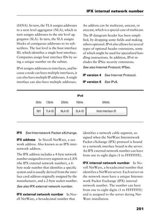 201
IPX internal network number
(IANA). In turn, the TLA assigns addresses
to a next level aggregator (NLA), which in
turn assigns addresses to the site level ag-
gregator (SLA). In turn, the SLA assigns
blocks of contiguous addresses to its sub-
scribers. The last level is the host interface
ID, which identifies a single host interface.
Companies assign host interface IDs by us-
ing a unique number on the subnet.
IPv6 assigns addresses to interfaces, and be-
cause a node can have multiple interfaces, it
can also have multiple IP addresses. A single
interface can also have multiple addresses.
An address can be multicast, unicast, or
anycast, which is a special case of multicast.
The IP datagram header has been simpli-
fied, by dropping some fields and making
others optional. IPv6 also allows for several
types of optional header extensions, some
of which might be used for specialized han-
dling instructions. In addition, IPv6 in-
cludes the IPSec security extensions.
See also Internet Protocol; IPSec.
IP version 4 See Internet Protocol.
IP version 6 See IPv6.
IPv6
IPX See Internetwork Packet eXchange.
IPX address In Novell NetWare, a net-
work address. Also known as an IPX inter-
network address.
The IPX address includes a 4-byte network
numberassignedtoeverysegmentonaLAN
(the IPX external network number), a 6-
byte node number that identifies a specific
system and is usually derived from the inter-
face card address originally assigned by the
manufacturer, and a 2-byte socket number.
See also IPX external network number.
IPX external network number In Nov-
ell NetWare, a hexadecimal number that
identifies a network cable segment, as-
signed when the NetWare Internetwork
Packet eXchange (IPX) protocol is bound
to a network interface board in the server.
An IPX external network number can have
from one to eight digits (1 to FFFFFFFE).
IPX internal network number In No-
vell NetWare, a hexadecimal number that
identifies a NetWare server. Each server on
the network must have a unique Internet-
work Packet Exchange (IPX) internal
network number. The number can have
from one to eight digits (1 to FFFFFFFE)
and is assigned to the server during Net-
Ware installation.
2461book Page 201 Thursday, May 4, 2000 11:59 AM
Copyright © 2000 SYBEX Inc., Alameda, CA. www.sybex.com
 