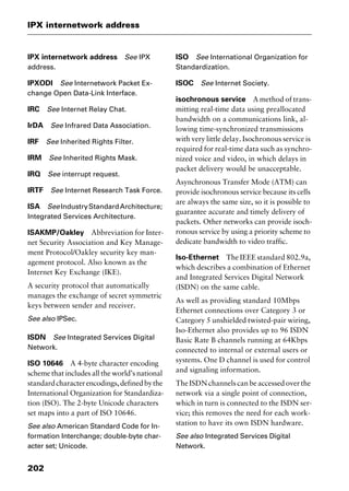 IPX internetwork address
202
IPX internetwork address See IPX
address.
IPXODI See Internetwork Packet Ex-
change Open Data-Link Interface.
IRC See Internet Relay Chat.
IrDA See Infrared Data Association.
IRF See Inherited Rights Filter.
IRM See Inherited Rights Mask.
IRQ See interrupt request.
IRTF See Internet Research Task Force.
ISA SeeIndustryStandardArchitecture;
Integrated Services Architecture.
ISAKMP/Oakley Abbreviation for Inter-
net Security Association and Key Manage-
ment Protocol/Oakley security key man-
agement protocol. Also known as the
Internet Key Exchange (IKE).
A security protocol that automatically
manages the exchange of secret symmetric
keys between sender and receiver.
See also IPSec.
ISDN See Integrated Services Digital
Network.
ISO 10646 A 4-byte character encoding
scheme that includes all the world’s national
standardcharacterencodings,definedbythe
International Organization for Standardiza-
tion (ISO). The 2-byte Unicode characters
set maps into a part of ISO 10646.
See also American Standard Code for In-
formation Interchange; double-byte char-
acter set; Unicode.
ISO See International Organization for
Standardization.
ISOC See Internet Society.
isochronous service A method of trans-
mitting real-time data using preallocated
bandwidth on a communications link, al-
lowing time-synchronized transmissions
with very little delay. Isochronous service is
required for real-time data such as synchro-
nized voice and video, in which delays in
packet delivery would be unacceptable.
Asynchronous Transfer Mode (ATM) can
provide isochronous service because its cells
are always the same size, so it is possible to
guarantee accurate and timely delivery of
packets. Other networks can provide isoch-
ronous service by using a priority scheme to
dedicate bandwidth to video traffic.
Iso-Ethernet The IEEE standard 802.9a,
which describes a combination of Ethernet
and Integrated Services Digital Network
(ISDN) on the same cable.
As well as providing standard 10Mbps
Ethernet connections over Category 3 or
Category 5 unshielded twisted-pair wiring,
Iso-Ethernet also provides up to 96 ISDN
Basic Rate B channels running at 64Kbps
connected to internal or external users or
systems. One D channel is used for control
and signaling information.
The ISDN channels can be accessed over the
network via a single point of connection,
which in turn is connected to the ISDN ser-
vice; this removes the need for each work-
station to have its own ISDN hardware.
See also Integrated Services Digital
Network.
2461book Page 202 Thursday, May 4, 2000 11:59 AM
Copyright © 2000 SYBEX Inc., Alameda, CA. www.sybex.com
 