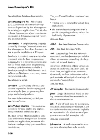 Java Developer’s Kit
206
See also Open Database Connectivity.
Java Developer’s Kit Abbreviated
JDK. A collection of software-develop-
ment tools provided by Sun Microsystems
for writing Java applications. This kit, dis-
tributed free, contains a Java compiler, an
interpreter, a debugger, an applet viewer,
and documentation.
JavaScript A simple scripting language
created by Netscape Communications and
SunMicrosystemsthatallowsdevelopersto
add a specific capability to a Web page.
JavaScript is relatively easy to write when
compared with the Java programming
language, but it is slower in execution and
has far fewer application programming
interface (API) functions available. A
JavaScript-compliant Web browser, such
as Netscape Navigator, is necessary to run
the JavaScript code.
See also Java; script.
JavaSoft A subsidiary of Sun Micro-
systems responsible for developing and
promoting the Java programming lan-
guage and related products.
For more information on JavaSoft, see
www.javasoft.com.
Java Virtual Machine The runtime en-
vironment for Java applets and applica-
tions; sometimes abbreviated JVM.
The Java Virtual Machine creates a simu-
lated environment that provides the same
interface to applications, no matter what
hardware and operating system combina-
tion is in use.
The Java Virtual Machine consists of two
layers:
I
The top layer is compatible with all Java
applications.
I
The bottom layer is compatible with a
specific computing platform, such as the
Intel family of processors.
See also Java.
JDBC See Java Database Connectivity.
JDK See Java Developer’s Kit.
Jini A technology from Sun Microsys-
tems that is based on Java concepts and that
allows spontaneous networking of a large
variety of network devices.
Jini creates a federation of Java Virtual Ma-
chines on a network and allows users, de-
vices, data, and applications to connect
dynamically to share information and to
perform tasks without prior knowledge of
one another’s capabilities.
See also Java.
JIT compiler See just-in-time compiler.
jitter A type of distortion found on ana-
log communications lines that results in
data-transmission errors.
job A unit of work done by a computer,
usually in a mainframe environment. A job
can be the one-time execution of a single file
or the execution of a whole series of pro-
grams to accomplish a complex task.
See also job control.
job control A mechanism used to man-
age jobs, allowing them to be started,
2461book Page 206 Thursday, May 4, 2000 11:59 AM
Copyright © 2000 SYBEX Inc., Alameda, CA. www.sybex.com
 