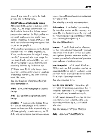 207
JVM
stopped, and moved between the back-
ground and the foreground.
Joint Photographic Experts Group
Abbreviated JPEG; also sometimes abbre-
viated JPG. An image-compression stan-
dard and file format that defines a set of
compression methods for high-quality im-
ages such as photographs, single video
frames, or scanned pictures. JPEG does not
work very well when compressing text, line
art, or vector graphics.
JPEG uses lossy compression methods that
result in some loss of the original data.
When you decompress the original image,
you don’t get exactly the same image that
you started with, although JPEG was spe-
cifically designed to discard information
not easily detected by the human eye.
JPEG can store 24-bit color images in as
many as 16 million colors; files in Graphics
Interchange Format (GIF) form can only
store 256 colors.
See also Graphics Interchange Format;
lossy compression.
JPEG See Joint Photographic Experts
Group.
JPG See Joint Photographic Experts
Group.
jukebox A high-capacity storage device
that uses an autochanger mechanism to
mount or dismount disks automatically. A
jukebox typically contains as many as 50
disks and a mechanism that picks up disks
from a bay and loads them into the drives as
they are needed.
See also high-capacity storage system.
Julian date A method of representing
the date that is often used in computer sys-
tems. The first digit represents the year, and
the remaining digits represent the day of the
year, counting from January 1.
See also Y2K problem.
jumper A small plastic and metal connec-
tor that completes a circuit, usually to select
one option from a set of several user-defin-
able options. Jumpers are often used to se-
lect one particular hardware configuration
from a choice of configurations.
junction point In Microsoft Windows
2000, a drive or disk partition attached to
an empty folder on an NTFS volume. Using
junction points allows you to mount more
than 26 (A–Z) storage volumes.
See also mounted drive.
just-in-time compiler Sometimes ab-
breviated JIT compiler. A compiler that re-
ceives the bytecode of a Java application
and compiles the bytecode on the fly.
Java bytecode processed by a just-in-time
compiler executes faster than the same
bytecode processed by a Java Virtual
Machine.
See also Java; Java Virtual Machine.
JVM See Java Virtual Machine.
2461book Page 207 Thursday, May 4, 2000 11:59 AM
Copyright © 2000 SYBEX Inc., Alameda, CA. www.sybex.com
 