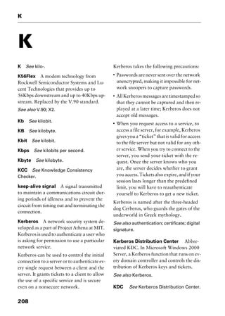 K
208
K
K See kilo-.
K56Flex A modem technology from
Rockwell Semiconductor Systems and Lu-
cent Technologies that provides up to
56Kbps downstream and up to 40Kbps up-
stream. Replaced by the V.90 standard.
See also V.90; X2.
Kb See kilobit.
KB See kilobyte.
Kbit See kilobit.
Kbps See kilobits per second.
Kbyte See kilobyte.
KCC See Knowledge Consistency
Checker.
keep-alive signal A signal transmitted
to maintain a communications circuit dur-
ing periods of idleness and to prevent the
circuit from timing out and terminating the
connection.
Kerberos A network security system de-
veloped as a part of Project Athena at MIT.
Kerberos is used to authenticate a user who
is asking for permission to use a particular
network service.
Kerberos can be used to control the initial
connection to a server or to authenticate ev-
ery single request between a client and the
server. It grants tickets to a client to allow
the use of a specific service and is secure
even on a nonsecure network.
Kerberos takes the following precautions:
I
Passwords are never sent over the network
unencrypted, making it impossible for net-
work snoopers to capture passwords.
I
AllKerberosmessagesaretimestampedso
that they cannot be captured and then re-
played at a later time; Kerberos does not
accept old messages.
I
When you request access to a service, to
access a file server, for example, Kerberos
gives you a “ticket” that is valid for access
to the file server but not valid for any oth-
er service. When you try to connect to the
server, you send your ticket with the re-
quest. Once the server knows who you
are, the server decides whether to grant
you access. Tickets also expire, and if your
session lasts longer than the predefined
limit, you will have to reauthenticate
yourself to Kerberos to get a new ticket.
Kerberos is named after the three-headed
dog Cerberus, who guards the gates of the
underworld in Greek mythology.
See also authentication; certificate; digital
signature.
Kerberos Distribution Center Abbre-
viated KDC. In Microsoft Windows 2000
Server, a Kerberos function that runs on ev-
ery domain controller and controls the dis-
tribution of Kerberos keys and tickets.
See also Kerberos.
KDC See Kerberos Distribution Center.
2461book Page 208 Thursday, May 4, 2000 11:59 AM
Copyright © 2000 SYBEX Inc., Alameda, CA. www.sybex.com
 