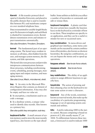 209
kilo-
Kermit A file-transfer protocol devel-
oped at Columbia University and placed in
the public domain that is used to transfer
files between PCs and mainframe comput-
ers over standard telephone lines.
Data is transmitted in variable-length blocks
up to 96 characters in length, and each block
is checked for transmission errors. Kermit
detects transmission errors and initiates re-
peat transmissions automatically.
See also Xmodem; Ymodem; Zmodem.
kernel The fundamental part of an oper-
ating system. The kernel stays resident in
memory at all times, often hidden from the
user, and manages system memory, the file
system, and disk operations.
The kernel also runs processes and provides
interprocess communications between
those processes, including synchronizing
events, scheduling, passing messages, man-
aging input and output routines, and man-
aging memory.
See also Linux; Mach, microkernel, shell.
key 1. An entry in the Microsoft Win-
dows Registry that contains an element of
configuration information. A key may also
be empty and have no value set.
2. In encryption, a mechanism used to en-
code a message.
3. In a database system, a unique value
used to identify data records. Also known
as a primary key.
See also public key encryption; sub-key.
keyboard buffer A small amount of sys-
tem memory used to store the most recently
typed keys, also known as the type-ahead
buffer. Some utilities or shells let you collect
a number of keystrokes or commands and
edit or reissue them.
keyboard template A plastic card that
fits over certain keys (usually the function
keys) on the keyboard as a reminder of how
to use them. These templates are specific to
an application, and they can be a useful re-
minder for new or occasional users.
key combination In menu-driven and
graphical user interfaces, some menu com-
mands can be executed by certain combina-
tions of keystrokes, also known as shortcut
keystrokes. By using key combinations, us-
ers can bypass the menus and so speed up
operations.
keypass attack See brute-force attack.
keyspace attack See brute-force
attack.
key redefinition The ability of an appli-
cation to assign different functions to spe-
cific keys.
keystroke The action of pressing and
then releasing a key on the keyboard to ini-
tiate some action or enter a character.
keyword Any of the words, sometimes
known as reserved words, that make up the
vocabulary of a particular programming
language or set of operating system com-
mands and utilities.
kilo- A prefix indicating 1000 in the met-
ric system. Because computing is based on
powers of 2, kilo usually means 210
, or
1024. To differentiate between these two
uses, a lowercase k is used to indicate 1000
2461book Page 209 Thursday, May 4, 2000 11:59 AM
Copyright © 2000 SYBEX Inc., Alameda, CA. www.sybex.com
 