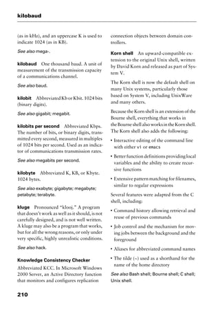 kilobaud
210
(as in kHz), and an uppercase K is used to
indicate 1024 (as in KB).
See also mega-.
kilobaud One thousand baud. A unit of
measurement of the transmission capacity
of a communications channel.
See also baud.
kilobit Abbreviated Kb or Kbit. 1024 bits
(binary digits).
See also gigabit; megabit.
kilobits per second Abbreviated Kbps.
The number of bits, or binary digits, trans-
mitted every second, measured in multiples
of 1024 bits per second. Used as an indica-
tor of communications transmission rates.
See also megabits per second.
kilobyte Abbreviated K, KB, or Kbyte.
1024 bytes.
See also exabyte; gigabyte; megabyte;
petabyte; terabyte.
kluge Pronounced “klooj.” A program
that doesn’t work as well as it should, is not
carefully designed, and is not well written.
A kluge may also be a program that works,
but for all the wrong reasons, or only under
very specific, highly unrealistic conditions.
See also hack.
Knowledge Consistency Checker
Abbreviated KCC. In Microsoft Windows
2000 Server, an Active Directory function
that monitors and configures replication
connection objects between domain con-
trollers.
Korn shell An upward-compatible ex-
tension to the original Unix shell, written
by David Korn and released as part of Sys-
tem V.
The Korn shell is now the default shell on
many Unix systems, particularly those
based on System V, including UnixWare
and many others.
Because the Korn shell is an extension of the
Bourne shell, everything that works in
theBourneshellalsoworksintheKornshell.
The Korn shell also adds the following:
I
Interactive editing of the command line
with either vi or emacs
I
Better function definitions providing local
variables and the ability to create recur-
sive functions
I
Extensive pattern matching for filenames,
similar to regular expressions
Several features were adapted from the C
shell, including:
I
Command history allowing retrieval and
reuse of previous commands
I
Job control and the mechanism for mov-
ing jobs between the background and the
foreground
I
Aliases for abbreviated command names
I
The tilde (~) used as a shorthand for the
name of the home directory
See also Bash shell; Bourne shell; C shell;
Unix shell.
2461book Page 210 Thursday, May 4, 2000 11:59 AM
Copyright © 2000 SYBEX Inc., Alameda, CA. www.sybex.com
 