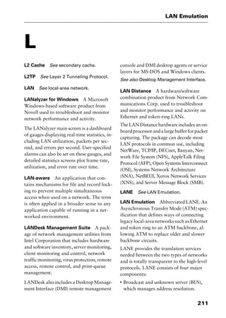 211
LAN Emulation
L
L2 Cache See secondary cache.
L2TP See Layer 2 Tunneling Protocol.
LAN See local-area network.
LANalyzer for Windows A Microsoft
Windows-based software product from
Novell used to troubleshoot and monitor
network performance and activity.
The LANalyzer main screen is a dashboard
of gauges displaying real-time statistics, in-
cluding LAN utilization, packets per sec-
ond, and errors per second. User-specified
alarms can also be set on these gauges, and
detailed statistics screens plot frame rate,
utilization, and error rate over time.
LAN-aware An application that con-
tains mechanisms for file and record lock-
ing to prevent multiple simultaneous
access when used on a network. The term
is often applied in a broader sense to any
application capable of running in a net-
worked environment.
LANDesk Management Suite A pack-
age of network management utilities from
Intel Corporation that includes hardware
and software inventory, server monitoring,
client monitoring and control, network
traffic monitoring, virus protection, remote
access, remote control, and print-queue
management.
LANDesk also includes a Desktop Manage-
ment Interface (DMI) remote management
console and DMI desktop agents or service
layers for MS-DOS and Windows clients.
See also Desktop Management Interface.
LAN Distance A hardware/software
combination product from Network Com-
munications Corp. used to troubleshoot
and monitor performance and activity on
Ethernet and token-ring LANs.
The LAN Distance hardware includes an on-
boardprocessorandalargebufferforpacket
capturing. The package can decode most
LAN protocols in common use, including
NetWare, TCP/IP, DECnet, Banyan, Net-
work File System (NFS), AppleTalk Filing
Protocol (AFP), Open Systems Interconnect
(OSI), Systems Network Architecture
(SNA), NetBEUI, Xerox Network Services
(XNS), and Server Message Block (SMB).
LANE See LAN Emulation.
LAN Emulation Abbreviated LANE. An
Asynchronous Transfer Mode (ATM) spec-
ification that defines ways of connecting
legacy local-area networks such as Ethernet
and token ring to an ATM backbone, al-
lowing ATM to replace older and slower
backbone circuits.
LANE provides the translation services
needed between the two types of networks
and is totally transparent to the high-level
protocols. LANE consists of four major
components:
I
Broadcast and unknown server (BUS),
which manages address resolution.
2461book Page 211 Thursday, May 4, 2000 11:59 AM
Copyright © 2000 SYBEX Inc., Alameda, CA. www.sybex.com
 