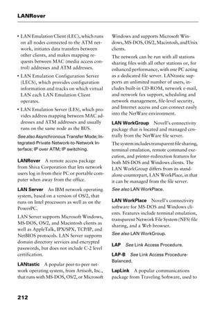 LANRover
212
I
LAN Emulation Client (LEC), which runs
on all nodes connected to the ATM net-
work, initiates data transfers between
other clients, and makes mapping re-
quests between MAC (media access con-
trol) addresses and ATM addresses.
I
LAN Emulation Configuration Server
(LECS), which provides configuration
information and tracks on which virtual
LAN each LAN Emulation Client
operates.
I
LAN Emulation Server (LES), which pro-
vides address mapping between MAC ad-
dresses and ATM addresses and usually
runs on the same node as the BUS.
See also Asynchronous Transfer Mode; In-
tegrated-Private Network-to-Network In-
terface; IP over ATM; IP switching.
LANRover A remote access package
from Shiva Corporation that lets network
users log in from their PC or portable com-
puter when away from the office.
LAN Server An IBM network operating
system, based on a version of OS/2, that
runs on Intel processors as well as on the
PowerPC.
LAN Server supports Microsoft Windows,
MS-DOS, OS/2, and Macintosh clients as
well as AppleTalk, IPX/SPX, TCP/IP, and
NetBIOS protocols. LAN Server supports
domain directory services and encrypted
passwords, but does not include C-2 level
certification.
LANtastic A popular peer-to-peer net-
work operating system, from Artisoft, Inc.,
that runs with MS-DOS, OS/2, or Microsoft
Windows and supports Microsoft Win-
dows,MS-DOS,OS/2,Macintosh,andUnix
clients.
The network can be run with all stations
sharing files with all other stations or, for
enhanced performance, with one PC acting
as a dedicated file server. LANtastic sup-
ports an unlimited number of users, in-
cludes built-in CD-ROM, network e-mail,
and network fax support, scheduling and
network management, file-level security,
and Internet access and can connect easily
into the NetWare environment.
LAN WorkGroup Novell’s connectivity
package that is located and managed cen-
trally from the NetWare file server.
The system includes transparent file sharing,
terminal emulation, remote command exe-
cution, and printer-redirection features for
both MS-DOS and Windows clients. The
LAN WorkGroup differs from its stand-
alone counterpart, LAN WorkPlace, in that
it can be managed from the file server.
See also LAN WorkPlace.
LAN WorkPlace Novell’s connectivity
software for MS-DOS and Windows cli-
ents. Features include terminal emulation,
transparent Network File System (NFS) file
sharing, and a Web browser.
See also LAN WorkGroup.
LAP See Link Access Procedure.
LAP-B See Link Access Procedure-
Balanced.
LapLink A popular communications
package from Traveling Software, used to
2461book Page 212 Thursday, May 4, 2000 11:59 AM
Copyright © 2000 SYBEX Inc., Alameda, CA. www.sybex.com
 