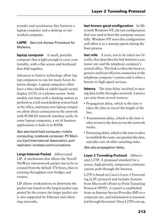 213
Layer 2 Tunneling Protocol
transfer and synchronize files between a
laptop computer and a desktop or net-
worked computer.
LAPM See Link Access Procedure for
Modems.
laptop computer A small, portable
computer that is light enough to carry com-
fortably, with a flat screen and keyboard
that fold together.
Advances in battery technology allow lap-
top computers to run for many hours be-
tween charges. Laptop computers often
have a thin, backlit or sidelit liquid-crystal
display (LCD) or a plasma screen. Some
models can mate with a docking station to
perform as a full-sized desktop system back
at the office, and many new laptop comput-
ers allow direct connection to the network
with PCMCIA network interface cards. In
some laptop computers, a set of business
applications is built in to ROM.
See also hand-held computer; mobile
computing; notebook computer; PC Mem-
ory Card International Association; port
replicator; wireless communications.
Large Internet Packet Abbreviated
LIP. A mechanism that allows the Novell
NetWare internetwork packet size to be in-
creased from the default 576 bytes, thus in-
creasing throughput over bridges and
routers.
LIP allows workstations to determine the
packet size based on the largest packet sup-
ported by the router; the larger packet size
is also supported by Ethernet and token-
ring networks.
last known good configuration In Mi-
crosoft Windows NT, the last configuration
that was used to boot the computer success-
fully. Windows NT saves this configuration
and offers it as a startup option during the
boot process.
last mile A term, not to be taken too lit-
erally, that describes the link between a cus-
tomer site and the telephone company’s
central office. This link is often the most ex-
pensive and least efficient connection in the
telephone company’s system and is often a
barrier to high-speed services.
latency The time delay involved in mov-
ing data traffic through a network. Latency
can arise from several sources:
I
Propagation delay, which is the time it
takes the data to travel the length of the
line.
I
Transmission delay, which is the time it
takes to move the data across the network
media.
I
Processing delay, which is the time it takes
toestablishtheroute,encapsulatethedata,
and take care of other switching tasks.
See also propagation delay.
Layer 2 Tunneling Protocol Abbrevi-
ated L2TP. A proposed standard for a
secure, high-priority, temporary communi-
cations path through the Internet.
L2TP is based on Cisco’s Layer 2 Forward-
ing (L2F) protocol and includes features
from Microsoft’s Point-to-Point Tunneling
Protocol (PPTP). A tunnel is established
from an Internet Service Provider (ISP) to a
corporate site, and information is transmit-
ted through the tunnel. Once L2TP is set up,
2461book Page 213 Thursday, May 4, 2000 11:59 AM
Copyright © 2000 SYBEX Inc., Alameda, CA. www.sybex.com
 