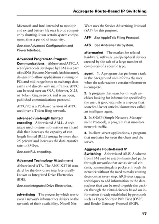 17
Aggregate Route-Based IP Switching
Microsoft and Intel intended to monitor
and extend battery life on a laptop comput-
er by shutting down certain system compo-
nents after a period of inactivity.
See also Advanced Configuration and
Power Interface.
Advanced Program-to-Program
Communications AbbreviatedAPPC.A
set of protocols developed by IBM as a part
ofitsSNA(SystemsNetworkArchitecture),
designed to allow applications running on
PCs and mid-range hosts to exchange data
easily and directly with mainframes. APPC
can be used over an SNA, Ethernet, X.25,
or Token Ring network and is an open,
published communications protocol.
APPC/PC is a PC-based version of APPC
used over a Token Ring network.
advanced run-length limited
encoding Abbreviated ARLL. A tech-
nique used to store information on a hard
disk that increases the capacity of run-
length limited (RLL) storage by more than
25 percent and increases the data-transfer
rate to 9Mbps.
See also RLL encoding.
Advanced Technology Attachment
Abbreviated ATA. The ANSI X3T10 stan-
dard for the disk-drive interface usually
known as Integrated Drive Electronics
(IDE).
See also Integrated Drive Electronics.
advertising The process by which servic-
es on a network inform other devices on the
network of their availability. Novell Net-
Ware uses the Service Advertising Protocol
(SAP) for this purpose.
AFP See AppleTalk Filing Protocol.
AFS See Andrews File System.
aftermarket The market for related
hardware, software, and peripheral devices
created by the sale of a large number of
computers of a specific type.
agent 1. A program that performs a task
in the background and informs the user
when the task reaches a certain milestone or
is complete.
2. A program that searches through ar-
chives looking for information specified by
the user. A good example is a spider that
searches Usenet articles. Sometimes called
an intelligent agent.
3. In SNMP (Simple Network Manage-
ment Protocol), a program that monitors
network traffic.
4. In client-server applications, a program
that mediates between the client and the
server.
Aggregate Route-Based IP
Switching Abbreviated ARIS. A scheme
from IBM used to establish switched paths
through networks that act as virtual cir-
cuits, transmitting data packets through the
network without the need to make routing
decisions at every step. ARIS uses tagging
techniques to add information to the data
packets that can be used to guide the pack-
ets through the virtual circuits based on in-
formation already established by protocols
such as Open Shortest Path First (OSPF)
and Border Gateway Protocol (BGP).
2461book Page 17 Thursday, May 4, 2000 11:59 AM
Copyright © 2000 SYBEX Inc., Alameda, CA. www.sybex.com
 
