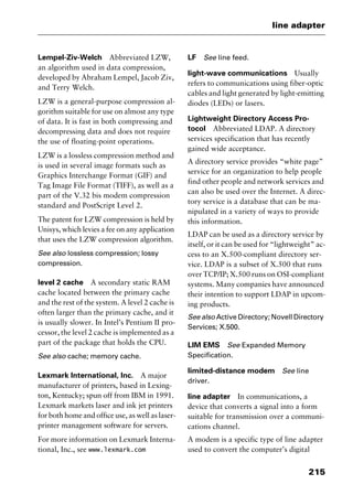 215
line adapter
Lempel-Ziv-Welch Abbreviated LZW,
an algorithm used in data compression,
developed by Abraham Lempel, Jacob Ziv,
and Terry Welch.
LZW is a general-purpose compression al-
gorithm suitable for use on almost any type
of data. It is fast in both compressing and
decompressing data and does not require
the use of floating-point operations.
LZW is a lossless compression method and
is used in several image formats such as
Graphics Interchange Format (GIF) and
Tag Image File Format (TIFF), as well as a
part of the V.32 bis modem compression
standard and PostScript Level 2.
The patent for LZW compression is held by
Unisys, which levies a fee on any application
that uses the LZW compression algorithm.
See also lossless compression; lossy
compression.
level 2 cache A secondary static RAM
cache located between the primary cache
and the rest of the system. A level 2 cache is
often larger than the primary cache, and it
is usually slower. In Intel’s Pentium II pro-
cessor, the level 2 cache is implemented as a
part of the package that holds the CPU.
See also cache; memory cache.
Lexmark International, Inc. A major
manufacturer of printers, based in Lexing-
ton, Kentucky; spun off from IBM in 1991.
Lexmark markets laser and ink jet printers
for both home and office use, as well as laser-
printer management software for servers.
For more information on Lexmark Interna-
tional, Inc., see www.lexmark.com
LF See line feed.
light-wave communications Usually
refers to communications using fiber-optic
cables and light generated by light-emitting
diodes (LEDs) or lasers.
Lightweight Directory Access Pro-
tocol Abbreviated LDAP. A directory
services specification that has recently
gained wide acceptance.
A directory service provides “white page”
service for an organization to help people
find other people and network services and
can also be used over the Internet. A direc-
tory service is a database that can be ma-
nipulated in a variety of ways to provide
this information.
LDAP can be used as a directory service by
itself, or it can be used for “lightweight” ac-
cess to an X.500-compliant directory ser-
vice. LDAP is a subset of X.500 that runs
over TCP/IP; X.500 runs on OSI-compliant
systems. Many companies have announced
their intention to support LDAP in upcom-
ing products.
See also Active Directory; Novell Directory
Services; X.500.
LIM EMS See Expanded Memory
Specification.
limited-distance modem See line
driver.
line adapter In communications, a
device that converts a signal into a form
suitable for transmission over a communi-
cations channel.
A modem is a specific type of line adapter
used to convert the computer’s digital
2461book Page 215 Thursday, May 4, 2000 11:59 AM
Copyright © 2000 SYBEX Inc., Alameda, CA. www.sybex.com
 