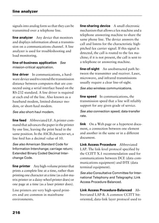 line analyzer
216
signals into analog form so that they can be
transmitted over a telephone line.
line analyzer Any device that monitors
and displays information about a transmis-
sion on a communications channel. A line
analyzer is used for troubleshooting and
load monitoring.
line-of-business application See
mission-critical application.
line driver In communications, a hard-
ware device used to extend the transmission
distance between computers that are con-
nected using a serial interface based on the
RS-232 standard. A line driver is required
at each end of the line. Also known as a
baseband modem, limited-distance mo-
dem, or short-haul modem.
See also short-haul modem.
line feed Abbreviated LF. A printer com-
mand that advances the paper in the printer
by one line, leaving the print head in the
same position. In the ASCII character set, a
line feed has a decimal value of 10.
See also American Standard Code for
Information Interchange; carriage return;
Extended Binary Coded Decimal Inter-
change Code.
line printer Anyhigh-volumeprinterthat
prints a complete line at a time, rather than
printing one character at a time (as a dot-ma-
trix printer or a daisy-wheel printer does) or
one page at a time (as a laser printer does).
Line printers are very high-speed print-
ers and are common in mainframe
environments.
line-sharing device A small electronic
mechanism that allows a fax machine and a
telephone answering machine to share the
same phone line. The device answers the
call and listens for the characteristic high-
pitched fax carrier signal. If this signal is
detected, the call is routed to the fax ma-
chine; if it is not present, the call is sent to
a telephone or answering machine.
line-of-sight An unobstructed path be-
tween the transmitter and receiver. Laser,
microwave, and infrared transmissions
usually require a clear line-of-sight.
See also wireless communications.
line speed In communications, the
transmission speed that a line will reliably
support for any given grade of service.
See also connection speed; data-transfer
rate.
link On a Web page or a hypertext docu-
ment, a connection between one element
and another in the same or in a different
document.
Link Access Procedure Abbreviated
LAP. The link-level protocol specified by
the CCITT X.1 recommendation used for
communications between DCE (data com-
munications equipment) and DTE (data
terminal equipment).
See also Consultative Committee for Inter-
national Telephony and Telegraphy; Link
Access Procedure-Balanced.
Link Access Procedure-Balanced Ab-
breviated LAP-B. A common CCITT bit-
oriented, data-link layer protocol used to
2461book Page 216 Thursday, May 4, 2000 11:59 AM
Copyright © 2000 SYBEX Inc., Alameda, CA. www.sybex.com
 