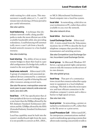 219
Local Procedure Call
while waiting for a disk access. This mea-
surement is usually taken at 1-, 5-, and 15-
minute intervals during a 24-hour period to
give useful information.
See also uptime.
load balancing A technique that dis-
tributes network traffic along parallel
paths to make the most efficient use of the
available bandwidth while also providing
redundancy. Load balancing will automat-
ically move a user’s job from a heavily
loaded network resource to a less-loaded
resource.
See also clustering.
load sharing The ability of two or more
remote bridges to share their load in a par-
allel configuration. If a bridge fails, traffic is
routed to the next parallel bridge.
local-area network Abbreviated LAN.
A group of computers and associated pe-
ripheral devices connected by a communi-
cationschannel,capableofsharingfilesand
other resources among several users.
See also file server; metropolitan-area net-
work; peer-to-peer network; wide-area net-
work; zero-slot LAN.
local bus A PC bus specification that al-
lows peripheral devices to exchange data at
a rate faster than the 8MBps allowed by the
ISA (Industry Standard Architecture) defi-
nition and the 32MBps allowed by the EISA
(Extended Industry Standard Architecture)
definition.
Local bus capability must be built into the
system’s motherboard right from the start;
it is not possible to convert an ISA-, EISA-,
or MCA (Microchannel Architecture)-
based computer into a local-bus system.
local disk In networking, a disk drive on
your workstation or PC, rather than a drive
available to you over the network.
See also network drive.
local drive See local disk.
Local Exchange Carrier Abbreviated
LEC. A term coined from the Telecommu-
nications Act of 1996 to describe the local
telephone company that provides local
transmission and switching services.
See also Competitive Local Exchange Car-
rier; Incumbent Local Exchange Carrier.
local group In Microsoft Windows NT
Server, a group granted rights and permis-
sions to only the resources on the servers of
its own domain.
See also global group.
local loop That part of a communica-
tions circuit that connects subscriber equip-
ment to equipment in a local telephone
exchange. This link is often the most expen-
sive and least efficient connection in the
telephone company’s system and is often a
barrier to high-speed services.
See also last mile.
local printer In networking, a printer at-
tached to a workstation or a PC, rather than
to the file server or a print server.
Local Procedure Call AbbreviatedLPC.
An interprocess communications method
used in multitasking operating systems that
allows tasks running concurrently to talk to
2461book Page 219 Thursday, May 4, 2000 11:59 AM
Copyright © 2000 SYBEX Inc., Alameda, CA. www.sybex.com
 
