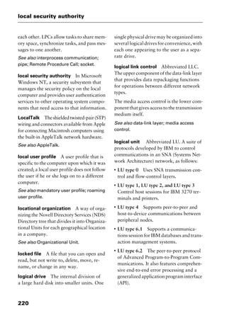 local security authority
220
each other. LPCs allow tasks to share mem-
ory space, synchronize tasks, and pass mes-
sages to one another.
See also interprocess communication;
pipe; Remote Procedure Call; socket.
local security authority In Microsoft
Windows NT, a security subsystem that
manages the security policy on the local
computer and provides user authentication
services to other operating system compo-
nents that need access to that information.
LocalTalk Theshieldedtwisted-pair(STP)
wiring and connectors available from Apple
for connecting Macintosh computers using
the built-in AppleTalk network hardware.
See also AppleTalk.
local user profile A user profile that is
specific to the computer upon which it was
created; a local user profile does not follow
the user if he or she logs on to a different
computer.
See also mandatory user profile; roaming
user profile.
locational organization A way of orga-
nizing the Novell Directory Services (NDS)
Directory tree that divides it into Organiza-
tional Units for each geographical location
in a company.
See also Organizational Unit.
locked file A file that you can open and
read, but not write to, delete, move, re-
name, or change in any way.
logical drive The internal division of
a large hard disk into smaller units. One
single physical drive may be organized into
several logical drives for convenience, with
each one appearing to the user as a sepa-
rate drive.
logical link control Abbreviated LLC.
The upper component of the data-link layer
that provides data repackaging functions
for operations between different network
types.
The media access control is the lower com-
ponent that gives access to the transmission
medium itself.
See also data-link layer; media access
control.
logical unit Abbreviated LU. A suite of
protocols developed by IBM to control
communications in an SNA (Systems Net-
work Architecture) network, as follows:
I
LU type 0 Uses SNA transmission con-
trol and flow-control layers.
I
LU type 1, LU type 2, and LU type 3
Control host sessions for IBM 3270 ter-
minals and printers.
I
LU type 4 Supports peer-to-peer and
host-to-device communications between
peripheral nodes.
I
LU type 6.1 Supports a communica-
tions session for IBM databases and trans-
action management systems.
I
LU type 6.2 The peer-to-peer protocol
of Advanced Program-to-Program Com-
munications. It also features comprehen-
sive end-to-end error processing and a
generalizedapplicationprograminterface
(API).
2461book Page 220 Thursday, May 4, 2000 11:59 AM
Copyright © 2000 SYBEX Inc., Alameda, CA. www.sybex.com
 