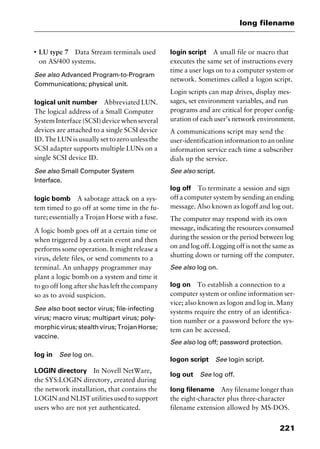 221
long filename
I
LU type 7 Data Stream terminals used
on AS/400 systems.
See also Advanced Program-to-Program
Communications; physical unit.
logical unit number Abbreviated LUN.
The logical address of a Small Computer
System Interface (SCSI) device when several
devices are attached to a single SCSI device
ID. The LUN is usually set to zero unless the
SCSI adapter supports multiple LUNs on a
single SCSI device ID.
See also Small Computer System
Interface.
logic bomb A sabotage attack on a sys-
tem timed to go off at some time in the fu-
ture; essentially a Trojan Horse with a fuse.
A logic bomb goes off at a certain time or
when triggered by a certain event and then
performs some operation. It might release a
virus, delete files, or send comments to a
terminal. An unhappy programmer may
plant a logic bomb on a system and time it
to go off long after she has left the company
so as to avoid suspicion.
See also boot sector virus; file-infecting
virus; macro virus; multipart virus; poly-
morphic virus; stealth virus; Trojan Horse;
vaccine.
log in See log on.
LOGIN directory In Novell NetWare,
the SYS:LOGIN directory, created during
the network installation, that contains the
LOGIN and NLISTutilities used to support
users who are not yet authenticated.
login script A small file or macro that
executes the same set of instructions every
time a user logs on to a computer system or
network. Sometimes called a logon script.
Login scripts can map drives, display mes-
sages, set environment variables, and run
programs and are critical for proper config-
uration of each user’s network environment.
A communications script may send the
user-identification information to an online
information service each time a subscriber
dials up the service.
See also script.
log off To terminate a session and sign
off a computer system by sending an ending
message. Also known as logoff and log out.
The computer may respond with its own
message, indicating the resources consumed
during the session or the period between log
on and log off. Logging off is not the same as
shutting down or turning off the computer.
See also log on.
log on To establish a connection to a
computer system or online information ser-
vice; also known as logon and log in. Many
systems require the entry of an identifica-
tion number or a password before the sys-
tem can be accessed.
See also log off; password protection.
logon script See login script.
log out See log off.
long filename Any filename longer than
the eight-character plus three-character
filename extension allowed by MS-DOS.
2461book Page 221 Thursday, May 4, 2000 11:59 AM
Copyright © 2000 SYBEX Inc., Alameda, CA. www.sybex.com
 