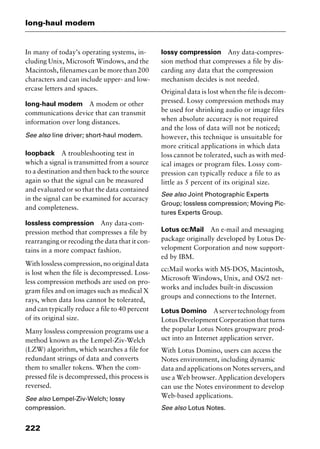 long-haul modem
222
In many of today’s operating systems, in-
cluding Unix, Microsoft Windows, and the
Macintosh, filenames can be more than 200
characters and can include upper- and low-
ercase letters and spaces.
long-haul modem A modem or other
communications device that can transmit
information over long distances.
See also line driver; short-haul modem.
loopback A troubleshooting test in
which a signal is transmitted from a source
to a destination and then back to the source
again so that the signal can be measured
and evaluated or so that the data contained
in the signal can be examined for accuracy
and completeness.
lossless compression Any data-com-
pression method that compresses a file by
rearranging or recoding the data that it con-
tains in a more compact fashion.
With lossless compression, no original data
is lost when the file is decompressed. Loss-
less compression methods are used on pro-
gram files and on images such as medical X
rays, when data loss cannot be tolerated,
and can typically reduce a file to 40 percent
of its original size.
Many lossless compression programs use a
method known as the Lempel-Ziv-Welch
(LZW) algorithm, which searches a file for
redundant strings of data and converts
them to smaller tokens. When the com-
pressed file is decompressed, this process is
reversed.
See also Lempel-Ziv-Welch; lossy
compression.
lossy compression Any data-compres-
sion method that compresses a file by dis-
carding any data that the compression
mechanism decides is not needed.
Original data is lost when the file is decom-
pressed. Lossy compression methods may
be used for shrinking audio or image files
when absolute accuracy is not required
and the loss of data will not be noticed;
however, this technique is unsuitable for
more critical applications in which data
loss cannot be tolerated, such as with med-
ical images or program files. Lossy com-
pression can typically reduce a file to as
little as 5 percent of its original size.
See also Joint Photographic Experts
Group; lossless compression; Moving Pic-
tures Experts Group.
Lotus cc:Mail An e-mail and messaging
package originally developed by Lotus De-
velopment Corporation and now support-
ed by IBM.
cc:Mail works with MS-DOS, Macintosh,
Microsoft Windows, Unix, and OS/2 net-
works and includes built-in discussion
groups and connections to the Internet.
Lotus Domino Aservertechnologyfrom
Lotus Development Corporation that turns
the popular Lotus Notes groupware prod-
uct into an Internet application server.
With Lotus Domino, users can access the
Notes environment, including dynamic
data and applications on Notes servers, and
use a Web browser. Application developers
can use the Notes environment to develop
Web-based applications.
See also Lotus Notes.
2461book Page 222 Thursday, May 4, 2000 11:59 AM
Copyright © 2000 SYBEX Inc., Alameda, CA. www.sybex.com
 