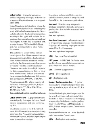 223
LUN
Lotus Notes A popular groupware
product originally developed by Lotus De-
velopment Corporation and now support-
ed by IBM.
Lotus Notes is the defining force behind the
entire groupware market and is the target to-
ward which all other developers aim. Notes
includes a flexible database that can contain
a variety of data types with none of the re-
strictions that normally apply, such as fixed
field lengths. A Notes field can contain text,
scanned images, OLE embedded objects,
and even hypertext links to other Notes
documents.
This database is closely linked with an
e-mail system that allows users to forward
any document in any Notes database to any
other Notes database; a user can send e-
mail to the database, and an application can
even send e-mail to an individual user.
Notes can also maintain multiple copies of
the database, perhaps on the LAN or on re-
mote workstations, and can synchronize
these copies using background dial-up mo-
dem connections, IPX/SPX, or TCP/IP.
Notes is supported by a large number of
networks, including AppleTalk, Banyan
VINES, IBM APPC, Novell NetWare,
TCP/IP, and X.25.
See also Lotus Domino; workflow software.
Lotus SmartSuite A popular software
suite originally developed by Lotus Devel-
opment Corporation and now supported
by IBM.
SmartSuite consists of the 1-2-3 spread-
sheet, WordPro word processor (previously
known as Ami Pro), Approach database,
Freelance Graphics, and the Organizer per-
sonal information manager.
SmartSuite is also available in a version
called NotesSuite, which is integrated with
Lotus Notes for groupware applications.
low-end Describes any inexpensive
product, from the bottom of a company’s
product list, that includes a reduced set of
capabilities.
See also high-end.
low-level language A hardware-specif-
ic programming language close to machine
language. All assembly languages are con-
sidered low-level languages.
See also high-level language.
LPC See Local Procedure Call.
LPT ports In MS-DOS, the device name
used to denote a parallel communications
port, often used with a printer.
LSL See link-support layer.
LU6.2 See logical unit.
LU See logical unit.
Lucent Technologies, Inc. A major
manufacturer of networking switches and
routing products, spun off from AT&T in
1996.
Lucent Technologies provides products for
the wired, wireless, and voice/data/video
markets, as well as voice and fax messaging
systems, Gigabit Ethernet, and Asynchro-
nous Transfer Mode (ATM) products. In
1999, Lucent bought Ascend Communica-
tions, Inc.
For more information on Lucent Technol-
ogies Inc, see www.lucent.com
LUN See logical unit number.
2461book Page 223 Thursday, May 4, 2000 11:59 AM
Copyright © 2000 SYBEX Inc., Alameda, CA. www.sybex.com
 