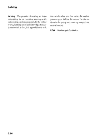 lurking
224
lurking The practice of reading an Inter-
net mailing list or Usenet newsgroup with-
out posting anything yourself. In the online
world, lurking is not considered particular-
ly antisocial; in fact, it is a good idea to lurk
for a while when you first subscribe so that
you can get a feel for the tone of the discus-
sions in the group and come up to speed on
recent history.
LZW See Lempel-Ziv-Welch.
2461book Page 224 Thursday, May 4, 2000 11:59 AM
Copyright © 2000 SYBEX Inc., Alameda, CA. www.sybex.com
 