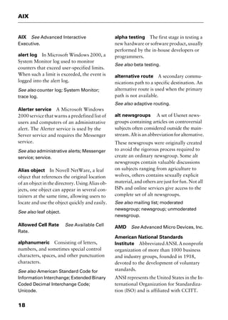 AIX
18
AIX See Advanced Interactive
Executive.
alert log In Microsoft Windows 2000, a
System Monitor log used to monitor
counters that exceed user-specified limits.
When such a limit is exceeded, the event is
logged into the alert log.
See also counter log; System Monitor;
trace log.
Alerter service A Microsoft Windows
2000 service that warns a predefined list of
users and computers of an administrative
alert. The Alerter service is used by the
Server service and requires the Messenger
service.
See also administrative alerts; Messenger
service; service.
Alias object In Novell NetWare, a leaf
object that references the original location
of an object in the directory. Using Alias ob-
jects, one object can appear in several con-
tainers at the same time, allowing users to
locate and use the object quickly and easily.
See also leaf object.
Allowed Cell Rate See Available Cell
Rate.
alphanumeric Consisting of letters,
numbers, and sometimes special control
characters, spaces, and other punctuation
characters.
See also American Standard Code for
Information Interchange; Extended Binary
Coded Decimal Interchange Code;
Unicode.
alpha testing The first stage in testing a
new hardware or software product, usually
performed by the in-house developers or
programmers.
See also beta testing.
alternative route A secondary commu-
nications path to a specific destination. An
alternative route is used when the primary
path is not available.
See also adaptive routing.
alt newsgroups A set of Usenet news-
groups containing articles on controversial
subjects often considered outside the main-
stream. Alt is an abbreviation for alternative.
These newsgroups were originally created
to avoid the rigorous process required to
create an ordinary newsgroup. Some alt
newsgroups contain valuable discussions
on subjects ranging from agriculture to
wolves, others contains sexually explicit
material, and others are just for fun. Not all
ISPs and online services give access to the
complete set of alt newsgroups.
See also mailing list; moderated
newsgroup; newsgroup; unmoderated
newsgroup.
AMD See Advanced Micro Devices, Inc.
American National Standards
Institute AbbreviatedANSI.Anonprofit
organization of more than 1000 business
and industry groups, founded in 1918,
devoted to the development of voluntary
standards.
ANSI represents the United States in the In-
ternational Organization for Standardiza-
tion (ISO) and is affiliated with CCITT.
2461book Page 18 Thursday, May 4, 2000 11:59 AM
Copyright © 2000 SYBEX Inc., Alameda, CA. www.sybex.com
 