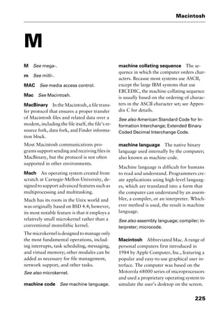 225
Macintosh
M
M See mega-.
m See milli-.
MAC See media access control.
Mac See Macintosh.
MacBinary In the Macintosh, a file trans-
fer protocol that ensures a proper transfer
of Macintosh files and related data over a
modem, including the file itself, the file’s re-
source fork, data fork, and Finder informa-
tion block.
Most Macintosh communications pro-
grams support sending and receiving files in
MacBinary, but the protocol is not often
supported in other environments.
Mach An operating system created from
scratch at Carnegie-Mellon University, de-
signed to support advanced features such as
multiprocessing and multitasking.
Mach has its roots in the Unix world and
was originally based on BSD 4.4; however,
its most notable feature is that it employs a
relatively small microkernel rather than a
conventional monolithic kernel.
Themicrokernelisdesignedtomanageonly
the most fundamental operations, includ-
ing interrupts, task scheduling, messaging,
and virtual memory; other modules can be
added as necessary for file management,
network support, and other tasks.
See also microkernel.
machine code See machine language.
machine collating sequence The se-
quence in which the computer orders char-
acters. Because most systems use ASCII,
except the large IBM systems that use
EBCEDIC, the machine collating sequence
is usually based on the ordering of charac-
ters in the ASCII character set; see Appen-
dix C for details.
See also American Standard Code for In-
formation Interchange; Extended Binary
Coded Decimal Interchange Code.
machine language The native binary
language used internally by the computer;
also known as machine code.
Machine language is difficult for humans
to read and understand. Programmers cre-
ate applications using high-level languag-
es, which are translated into a form that
the computer can understand by an assem-
bler, a compiler, or an interpreter. Which-
ever method is used, the result is machine
language.
See also assembly language; compiler; in-
terpreter; microcode.
Macintosh Abbreviated Mac. A range of
personal computers first introduced in
1984 by Apple Computer, Inc., featuring a
popular and easy-to-use graphical user in-
terface. The computer was based on the
Motorola 68000 series of microprocessors
and used a proprietary operating system to
simulate the user’s desktop on the screen.
2461book Page 225 Thursday, May 4, 2000 11:59 AM
Copyright © 2000 SYBEX Inc., Alameda, CA. www.sybex.com
 
