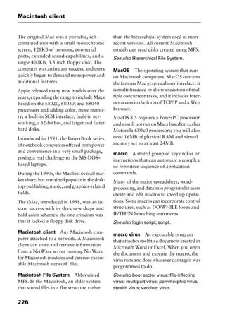 Macintosh client
226
The original Mac was a portable, self-
contained unit with a small monochrome
screen, 128KB of memory, two serial
ports, extended sound capabilities, and a
single 400KB, 3.5-inch floppy disk. The
computer was an instant success, and users
quickly began to demand more power and
additional features.
Apple released many new models over the
years, expanding the range to include Macs
based on the 68020, 68030, and 68040
processors and adding color, more memo-
ry, a built-in SCSI interface, built-in net-
working, a 32-bit bus, and larger and faster
hard disks.
Introduced in 1991, the PowerBook series
of notebook computers offered both power
and convenience in a very small package,
posing a real challenge to the MS-DOS–
based laptops.
During the 1990s, the Mac lost overall mar-
ket share, but remained popular in the desk-
top-publishing,music,andgraphics-related
fields.
The iMac, introduced in 1998, was an in-
stant success with its sleek new shape and
bold color schemes; the one criticism was
that it lacked a floppy disk drive.
Macintosh client Any Macintosh com-
puter attached to a network. A Macintosh
client can store and retrieve information
from a NetWare server running NetWare
for Macintosh modules and can run execut-
able Macintosh network files.
Macintosh File System Abbreviated
MFS. In the Macintosh, an older system
that stored files in a flat structure rather
than the hierarchical system used in more
recent versions. All current Macintosh
models can read disks created using MFS.
See also Hierarchical File System.
MacOS The operating system that runs
on Macintosh computers. MacOS contains
the famous Mac graphical user interface, it
is multithreaded to allow execution of mul-
tiple concurrent tasks, and it includes Inter-
net access in the form of TCP/IP and a Web
browser.
MacOS 8.5 requires a PowerPC processor
and so will not run on Macs based on earlier
Motorola 680x0 processors; you will also
need 16MB of physical RAM and virtual
memory set to at least 24MB.
macro A stored group of keystrokes or
instructions that can automate a complex
or repetitive sequence of application
commands.
Many of the major spreadsheet, word-
processing,anddatabaseprogramsletusers
create and edit macros to speed up opera-
tions. Some macros can incorporate control
structures, such as DO/WHILE loops and
IF/THEN branching statements.
See also login script; script.
macro virus An executable program
that attaches itself to a document created in
Microsoft Word or Excel. When you open
the document and execute the macro, the
virus runs and does whatever damage it was
programmed to do.
See also boot sector virus; file-infecting
virus; multipart virus; polymorphic virus;
stealth virus; vaccine; virus.
2461book Page 226 Thursday, May 4, 2000 11:59 AM
Copyright © 2000 SYBEX Inc., Alameda, CA. www.sybex.com
 