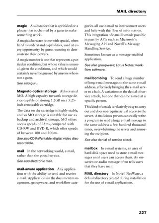 227
MAIL directory
magic A substance that is sprinkled or a
phrase that is chanted by a guru to make
something work.
A magic character is one with special, often
hard to understand capabilities, used at ev-
ery opportunity by gurus wanting to dem-
onstrate their powers.
A magic number is one that represents a par-
ticular condition, but whose value is unusu-
al, given the conditions, and which would
certainly never be guessed by anyone who is
not a guru.
See also guru.
Magneto-optical storage Abbreviated
MO. A high-capacity network storage de-
vice capable of storing 5.2GB on a 5.25-
inch removable cartridge.
The data on the cartridge is highly stable,
and so MO storage is suitable for use as
backup and archival storage. MO offers
access speeds of 35ms, compared with
CD-RW and DVD-R, which offer speeds
of between 100 and 200ms.
See also CD ReWritable; digital video disc-
recordable.
mail In the networking world, e-mail,
rather than the postal service.
See also electronic mail.
mail-aware application Any applica-
tion with the ability to send and receive
e-mail. Applications in the document man-
agement, groupware, and workflow cate-
gories all use e-mail to interconnect users
and help with the flow of information.
This integration of e-mail is made possible
in part by APIs such as Microsoft’s
Messaging API and Novell’s Message
Handling Service.
Sometimes known as a message-enabled
application.
See also groupware; Lotus Notes; work-
flow software.
mail bombing To send a huge number
of long e-mail messages to the same e-mail
address, effectively bringing the e-mail serv-
er to a halt. A variation on the denial of ser-
vice attack, but one that can be aimed at a
specific person.
This kind of attack is relatively easy to carry
out and does not require actual access to the
server. A malicious person can easily write
a program to send a huge e-mail message to
the same address a few hundred thousand
times, overwhelming the server and annoy-
ing the recipient.
See also denial of service attack.
mailbox In e-mail systems, an area of
hard-disk space used to store e-mail mes-
sages until users can access them. An on-
screen or audio message often tells users
that they have mail.
MAIL directory In Novell NetWare, a
defaultdirectorycreatedduringinstallation
for the use of e-mail applications.
2461book Page 227 Thursday, May 4, 2000 11:59 AM
Copyright © 2000 SYBEX Inc., Alameda, CA. www.sybex.com
 