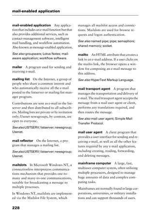 mail-enabled application
228
mail-enabled application Any applica-
tion that includes an e-mail function but that
also provides additional services, such as
contact-management software, intelligent
mail handling, and workflow automation.
Also known as message-enabled application.
See also groupware; Lotus Notes; mail-
aware application; workflow software.
mailer A program used for sending and
receiving e-mail.
mailing list On the Internet, a group of
people who share a common interest and
who automatically receive all the e-mail
posted to the listserver or mailing-list man-
ager program.
Contributions are sent as e-mail to the list-
server and then distributed to all subscrib-
ers. Mailing lists are private or by invitation
only; Usenet newsgroups, by contrast, are
open to everyone.
Seealso LISTSERV;listserver;newsgroup;
Usenet.
mail reflector On the Internet, a pro-
gram that manages a mailing list.
Seealso LISTSERV;listserver;newsgroup;
Usenet.
mailslots In Microsoft Windows NT, a
connectionless interprocess communica-
tions mechanism that provides one-to-
many and many-to-one communications,
suitable for broadcasting a message to
multiple processes.
In Windows NT, mailslots are implement-
ed via the Mailslot File System, which
manages all mailslot access and connec-
tions. Mailslots are used for browse re-
quests and logon authentication.
See also named pipe; pipe; semaphore;
shared memory; socket.
mailto An HTML attribute that creates a
link to an e-mail address. If a user clicks on
the mailto link, the browser opens a win-
dow for composing an e-mail message to
this address.
See also HyperText Markup Language.
mail transport agent A program that
manages the transportation and delivery of
e-mail. The mail transport agent accepts the
message from a mail user agent or client,
performs any translations required, and
then routes the message.
See also mail user agent; Simple Mail
Transfer Protocol.
mail user agent A client program that
provides a user interface for sending and re-
ceiving e-mail, as well as all the other fea-
tures required by any e-mail application,
including creating, reading, forwarding,
and deleting messages.
mainframe computer A large, fast,
multiuser computer system, often utilizing
multiple processors, designed to manage
huge amounts of data and complex com-
puting tasks.
Mainframes are normally found in large cor-
porations, universities, or military installa-
tions and can support thousands of users.
2461book Page 228 Thursday, May 4, 2000 11:59 AM
Copyright © 2000 SYBEX Inc., Alameda, CA. www.sybex.com
 