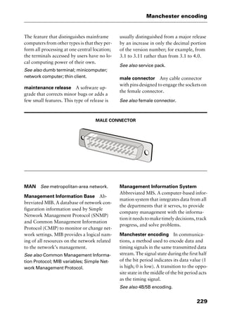 229
Manchester encoding
The feature that distinguishes mainframe
computers from other types is that they per-
form all processing at one central location;
the terminals accessed by users have no lo-
cal computing power of their own.
See also dumb terminal; minicomputer;
network computer; thin client.
maintenance release A software up-
grade that corrects minor bugs or adds a
few small features. This type of release is
usually distinguished from a major release
by an increase in only the decimal portion
of the version number; for example, from
3.1 to 3.11 rather than from 3.1 to 4.0.
See also service pack.
male connector Any cable connector
with pins designed to engage the sockets on
the female connector.
See also female connector.
MALE CONNECTOR
MAN See metropolitan-area network.
Management Information Base Ab-
breviated MIB. A database of network con-
figuration information used by Simple
Network Management Protocol (SNMP)
and Common Management Information
Protocol (CMIP) to monitor or change net-
work settings. MIB provides a logical nam-
ing of all resources on the network related
to the network’s management.
See also Common Management Informa-
tion Protocol; MIB variables; Simple Net-
work Management Protocol.
Management Information System
Abbreviated MIS. A computer-based infor-
mation system that integrates data from all
the departments that it serves, to provide
company management with the informa-
tion it needs to make timely decisions, track
progress, and solve problems.
Manchester encoding In communica-
tions, a method used to encode data and
timing signals in the same transmitted data
stream. The signal state during the first half
of the bit period indicates its data value (1
is high; 0 is low). A transition to the oppo-
site state in the middle of the bit period acts
as the timing signal.
See also 4B/5B encoding.
2461book Page 229 Thursday, May 4, 2000 11:59 AM
Copyright © 2000 SYBEX Inc., Alameda, CA. www.sybex.com
 