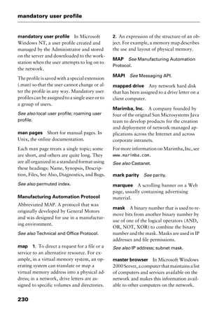 mandatory user profile
230
mandatory user profile In Microsoft
Windows NT, a user profile created and
managed by the Administrator and stored
on the server and downloaded to the work-
station when the user attempts to log on to
the network.
The profile is saved with a special extension
(.man) so that the user cannot change or al-
ter the profile in any way. Mandatory user
profiles can be assigned to a single user or to
a group of users.
See also local user profile; roaming user
profile.
man pages Short for manual pages. In
Unix, the online documentation.
Each man page treats a single topic; some
are short, and others are quite long. They
are all organized in a standard format using
these headings: Name, Synopsis, Descrip-
tion, Files, See Also, Diagnostics, and Bugs.
See also permuted index.
Manufacturing Automation Protocol
Abbreviated MAP. A protocol that was
originally developed by General Motors
and was designed for use in a manufactur-
ing environment.
See also Technical and Office Protocol.
map 1. To direct a request for a file or a
service to an alternative resource. For ex-
ample, in a virtual memory system, an op-
erating system can translate or map a
virtual memory address into a physical ad-
dress; in a network, drive letters are as-
signed to specific volumes and directories.
2. An expression of the structure of an ob-
ject. For example, a memory map describes
the use and layout of physical memory.
MAP See Manufacturing Automation
Protocol.
MAPI See Messaging API.
mapped drive Any network hard disk
that has been assigned to a drive letter on a
client computer.
Marimba, Inc. A company founded by
four of the original Sun Microsystems Java
team to develop products for the creation
and deployment of network-managed ap-
plications across the Internet and across
corporate intranets.
For more information on Marimba, Inc, see
www.marimba.com.
See also Castanet.
mark parity See parity.
marquee A scrolling banner on a Web
page, usually containing advertising
material.
mask A binary number that is used to re-
move bits from another binary number by
use of one of the logical operators (AND,
OR, NOT, XOR) to combine the binary
number and the mask. Masks are used in IP
addresses and file permissions.
See also IP address; subnet mask.
master browser In Microsoft Windows
2000Server,acomputerthatmaintainsalist
of computers and services available on the
network and makes this information avail-
able to other computers on the network.
2461book Page 230 Thursday, May 4, 2000 11:59 AM
Copyright © 2000 SYBEX Inc., Alameda, CA. www.sybex.comCopyright © 2000 SYBEX Inc., Alameda, CA. www.sybex.com
 