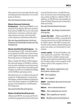 231
MCA
The master browser provides this list, and
the backup browser distributes it to a work-
group or domain.
See also backup browser; browser.
Master Business Continuity
Professional Abbreviated MBCP. A cer-
tification from Disaster Recovery Institute
International (DRII) that covers advanced
information on business continuity plan-
ning, disaster recovery, and associated
work experience and board certification.
See also Associate Business Continuity
Professional;CertifiedBusinessContinuity
Professional.
Master Certified Novell Engineer Ab-
breviated Master CNE. A Novell certifica-
tion program for CNEs who want to focus
on the support of enterprise-wide networks.
Previously known as Enterprise CNE.
Many consider the Master CNE program
the advanced degree of NetWare certifica-
tion, because candidates must demonstrate
proficiency in specialized networking tech-
nologies, as well as an in-depth knowledge
of the NetWare operating system.
Specializations are available in the general
categories of Management, Connectivity,
Messaging, and Internet/Intranet Solutions
and in the client categories of AS/400 Inte-
gration, Unix Integration, and Windows
NT Integration.
See also Certified Novell Engineer.
Master Certified Novell Instructor
Abbreviated MCNI. An advanced Novell
certificationprogramfortrainerswhowant
to teach Novell courses. An MCNI must
have at least two years of teaching experi-
ence and be certified as a Master CNE; in
addition, an MCNI must also complete an
Annual Update Requirement to keep their
skills up-to-date.
See also Certified Novell Instructor.
Master CNE See Master Certified Nov-
ell Engineer.
master file table Abbreviated MFT. In
MicrosoftWindows2000,asystemfilethat
contains entries for every file and folder on
an NTFS volume. The MFT is always the
first file on the volume, and for backup pur-
poses, two copies are maintained on each
volume.
master replica In Novell NetWare, the
main replica for a partition. The master
replica must be available during major
changes such as partition splitting or merg-
ing. Another replica can be assigned as the
master replica if the original is lost or
damaged.
MAU See medium attachment unit;
Multi-station Access Unit.
MB See megabyte.
Mb See megabit.
MBCP See Master Business Continuity
Professional.
Mbone See multicast backbone.
MBps See megabytes per second.
Mbps See megabits per second.
MCA See Microchannel Architecture.
2461book Page 231 Thursday, May 4, 2000 11:59 AM
Copyright © 2000 SYBEX Inc., Alameda, CA. www.sybex.com
 