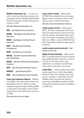 McAfee Associates, Inc.
232
McAfee Associates, Inc. A major pro-
vider of antivirus, help desk, security, and
encryption software. Merged with Network
General Corporation to form Network As-
sociates in 1997.
See also Network Associates, Inc.
MCI See Media Control Interface.
MCNE See Master Certified Novell
Engineer.
MCNI See Master Certified Novell
Instructor.
MCP See Microsoft Certified
Professional.
MCR See Minimum Cell Rate.
MCSD See Microsoft Certified Solu-
tions Developer.
MCSE See Microsoft Certified Systems
Engineer.
MCT See Microsoft Certified Trainer.
MDHCP See Multicast DHCP.
MDI See multiple document interface.
mean time between failures Abbrevi-
ated MTBF. The statistically derived aver-
age length of time for which a system
component operates before failing. MTBF
is expressed in thousands or tens of thou-
sands of hours, also called power-on hours,
or POH.
See also mean time to repair.
mean time to repair Abbreviated
MTTR. The statistically derived average
length of time, expressed in hours, that it
takes to make a system-level repair.
See also mean time between failures.
media access control Abbreviated
MAC. The lower component of the data-
link layer that governs access to the trans-
mission medium. The logical link control
layer is the upper component of the data-
link layer. MAC is used in CSMA/CD and
token-ring LANs as well as in other types of
networks.
media access control protocol See
access control list.
Media Control Interface Abbreviated
MCI. A standard interface used for control-
ling multimedia files and devices. Each de-
vice has its own device driver that
implements a standard set of MCI func-
tions, such as stop, play, and record.
media filter A device used to convert the
output signal from a token-ring adapter
board to work with a specific type of wir-
ing. For example, a media filter can link
16Mbps token-ring network interface
cards with unshielded twisted-pair (UTP)
wiring, thus saving the expense of addition-
al cable runs.
2461book Page 232 Thursday, May 4, 2000 11:59 AM
Copyright © 2000 SYBEX Inc., Alameda, CA. www.sybex.com
 