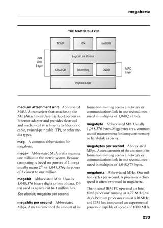 233
megahertz
THE MAC SUBLAYER
medium attachment unit Abbreviated
MAU. A transceiver that attaches to the
AUI (Attachment Unit Interface) port on an
Ethernet adapter and provides electrical
and mechanical attachments to fiber-optic
cable, twisted-pair cable (TP), or other me-
dia types.
meg A common abbreviation for
megabyte.
mega- Abbreviated M. A prefix meaning
one million in the metric system. Because
computing is based on powers of 2, mega
usually means 220,
or 1,048,576; the power
of 2 closest to one million.
megabit Abbreviated Mbit. Usually
1,048,576 binary digits or bits of data. Of-
ten used as equivalent to 1 million bits.
See also bit; megabits per second.
megabits per second Abbreviated
Mbps. A measurement of the amount of in-
formation moving across a network or
communications link in one second, mea-
sured in multiples of 1,048,576 bits.
megabyte Abbreviated MB. Usually
1,048,576 bytes. Megabytes are a common
unit of measurement for computer memory
or hard-disk capacity.
megabytes per second Abbreviated
MBps. A measurement of the amount of in-
formation moving across a network or
communications link in one second, mea-
sured in multiples of 1,048,576 bytes.
megahertz Abbreviated MHz. One mil-
lion cycles per second. A processor’s clock
speed is often expressed in megahertz.
The original IBM PC operated an Intel
8088 processor running at 4.77 MHz; to-
day’s Pentium processor runs at 450 MHz;
and IBM has announced an experimental
processor capable of speeds of 1000 MHz.
2461book Page 233 Thursday, May 4, 2000 11:59 AM
Copyright © 2000 SYBEX Inc., Alameda, CA. www.sybex.com
 
