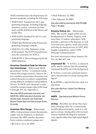 19
analog
ANSI committees have developed many im-
portant standards, including the following:
I
ANSI X3J11: Standard for the C pro-
gramming language, including language
semantics, syntax, execution environ-
ment, and the definition of the library and
header files.
I
ANSI X3J16: Standard for the C++ pro-
gramming language.
I
ANSI X3J3: Definition of the Fortran pro-
gramming language compiler.
I
ANSI X3.131-1986: Definition of the
SCSI standard. The X3T9.2 standard con-
tains the extensions for SCSI-2.
I
ANSI X3T9.5: The working group for the
FDDI definition.
American Standard Code for Informa-
tion Interchange Abbreviated ASCII,
pronounced “as-kee.” A standard coding
scheme that assigns numeric values to let-
ters, numbers, punctuation characters, and
control characters to achieve compatibility
among different computers and peripheral
devices. In ASCII, each character is repre-
sented by a unique integer value in the range
0 through 255. See Appendix C.
See also ASCII extended character set;
ASCII file; ASCII standard character set;
double-byte character set; Extended
Binary Coded Decimal Interchange Code;
Unicode.
American Wire Gauge Abbreviated
AWG. A measurement system that specifies
copper wire by thickness; as thickness
increases, the AWG number decreases.
Some common conductor gauges are:
I
RS-232-C: 22 or 24 AWG
I
Thick Ethernet: 12 AWG
I
Thin Ethernet: 20 AWG
See also cabling standards; EIA/TIA 586;
Type 1–9 cable.
America Online, Inc. Abbreviated
AOL. The world’s largest online service,
headquartered in Vienna, Virginia, with
more than 15 million subscribers. AOL
provides a gateway to the Internet, as well
as its own news, sports, e-mail, chat rooms,
and other fee-based services. In 1997, AOL
bought CompuServe, and in 1998,
Netscape Communications.
For more information about America On-
line, see www.aol.com.
ampersand (&) 1. In Unix, a command
suffix used to indicate that the preceding
command should be run in the background.
2. In Unix, a root user command used to
start a daemon that is to keep running after
logout.
3. In HTML, a special character entry in a
document.
See also daemon; HyperText Markup
Language.
AMPS See Advanced Mobile Phone
Service.
analog Describes any device that repre-
sents changing values by a continuously
variable physical property, such as a volt-
age in a circuit. Analog often refers to trans-
mission methods developed to transmit
voice signals rather than high-speed digital
signals.
2461book Page 19 Thursday, May 4, 2000 11:59 AM
Copyright © 2000 SYBEX Inc., Alameda, CA. www.sybex.com
 