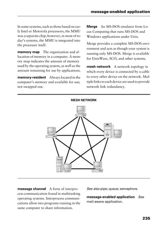 235
message-enabled application
In some systems, such as those based on ear-
ly Intel or Motorola processors, the MMU
was a separate chip; however, in most of to-
day’s systems, the MMU is integrated into
the processor itself.
memory map The organization and al-
location of memory in a computer. A mem-
ory map indicates the amount of memory
used by the operating system, as well as the
amount remaining for use by applications.
memory-resident Always located in the
computer’s memory and available for use;
not swapped out.
Merge An MS-DOS emulator from Lo-
cus Computing that runs MS-DOS and
Windows applications under Unix.
Merge provides a complete MS-DOS envi-
ronment and acts as though your system is
running only MS-DOS. Merge is available
for UnixWare, SCO, and other systems.
mesh network A network topology in
which every device is connected by a cable
to every other device on the network. Mul-
tiple links to each device are used to provide
network link redundancy.
MESH NETWORK
message channel A form of interpro-
cess communication found in multitasking
operating systems. Interprocess communi-
cations allow two programs running in the
same computer to share information.
See also pipe; queue; semaphore.
message-enabled application See
mail-aware application.
2461book Page 235 Thursday, May 4, 2000 11:59 AM
Copyright © 2000 SYBEX Inc., Alameda, CA. www.sybex.com
 