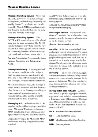 Message Handling Service
236
Message Handling Service Abbreviat-
ed MHS. A protocol for e-mail storage,
management, and exchange, originally cre-
ated by Action Technologies and then li-
censed by Novell. MHS can collect, route,
and deliver e-mail and other files by using
store-and-forward technology.
Message Handling System The
CCITT X.400 standard protocol for global
store-and-forward messaging. The X.400
standard specifies everything from the type
of data that a message can contain to rules
for converting between different message
types, such as from fax to text or vice versa.
See also Consultative Committee for Inter-
national Telephony and Telegraphy;
X.500.
message switching A routing method
that uses store-and-forward techniques.
Each message contains a destination ad-
dress and is passed from source to destina-
tion through a series of intermediate nodes.
At each intermediate node, the message is
stored briefly, reviewed, and then forward-
ed to the next node. Message switching al-
lows a network operating system to
regulate traffic and to use the available
communications links effectively.
Messaging API Abbreviated MAPI. An
interface used to add messaging capabilities
to any Microsoft Windows application.
MAPI handles the details of message stor-
age and forwarding and directory services.
Originally developed by Microsoft, MAPI
has become a widely supported industry
standard.
MAPI Version 3.2 provides for cross-plat-
form messaging independent from the op-
erating system.
See also mail-aware application; Vendor
Independent Messaging.
Messenger service In Microsoft Win-
dows NT, a service that sends and receives
messages sent by the system administrator
or by the Alerter service.
See also Alerter service; service.
metafile A file that contains both data
and output control information. For exam-
ple, a graphics metafile contains not only a
graphical image of some kind, but also in-
formation on how the image is to be dis-
played. Use of a metafile allows one single
version of the image to be output to a vari-
ety of display devices.
metering The process of tracking appli-
cationsoftwareuseandavailabilityacrossa
network to ensure that the terms of the li-
cense are being met. Metering can also be
used to predict when a license will expire
and require renewal.
metropolitan-area network Abbrevi-
ated MAN. A public, high-speed network,
capable of voice and data transmission over
a distance of up to 80 kilometers (50 miles).
A MAN is smaller than a wide-area net-
work (WAN) but larger than a local-area
network (LAN).
MFS See Macintosh File System.
MFT See master file table.
MHS See Message Handling Service.
MHz See megahertz.
2461book Page 236 Thursday, May 4, 2000 11:59 AM
Copyright © 2000 SYBEX Inc., Alameda, CA. www.sybex.com
 