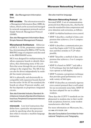 237
Microcom Networking Protocol
MIB See Management Information
Base.
MIB variables Theinformationstoredin
a Management Information Base (MIB) da-
tabase, which can be accessed and managed
by network management protocols such as
Simple Network Management Protocol
(SNMP).
See also Management Information Base;
Simple Network Management Protocol.
Microchannel Architecture Abbreviat-
ed MCA. A 32-bit, proprietary expansion
bus, first introduced by IBM in 1987 for the
IBM PS/2 range of computers and also used
in the IBM RS/6000 series.
MCA was designed for multiprocessing. It
allows expansion boards to identify them-
selves, thus eliminating many of the con-
flicts that arose through the use of manual
settings in the original bus. The MCA bus
can also be driven independently by multi-
ple bus master processors.
MCA is physically and electronically in-
compatible with expansion boards that fol-
low the earlier 16-bit AT bus standard; the
boards are about 50 percent smaller, and
the bus depends on proprietary integrated
circuits.
See also Extended Industry Standard Ar-
chitecture;IndustryStandardArchitecture;
local bus; Peripheral Component Intercon-
nect local bus.
microcode Low-level instructions that
define how a particular microprocessor
works by specifying what the processor
does when it executes a machine-language
instruction.
See also machine language.
Microcom Networking Protocol Ab-
breviated MNP. A set of communications
protocols from Microcom, Inc., that has be-
come the standard for data compression and
error detection and correction, as follows:
I
MNP 1 to 4define hardware error control.
I
MNP 5 describes a method of data com-
pression that achieves a 2-to-1 compres-
sion ratio.
I
MNP 6 describes a communication pro-
tocol that begins with V.22 bis modula-
tion and then switches to V.29 when
possible.
I
MNP 7describes a method of data com-
pression that achieves a 3-to-1 compres-
sion ratio.
I
MNP 8 is based on MNP 7 and adds a
V.29 technique that lets half-duplex de-
vices operate as full-duplex.
I
MNP 9 contains a proprietary technique
that provides good performance over a
wide variety of link types.
I
MNP 10 describes an extremely rigorous
error control protocol that is well suited
for use on extremely noisy links. MNP 10
has been adopted for use in cellular
modems.
These days the CCITT V standards are im-
plemented in modems due to their world-
wide acceptance; however, some modem
manufacturers offer both.
For more information on Microcom, Inc.,
see www.microcom.com
See also Consultative Committee for Inter-
national Telephony and Telegraphy.
2461book Page 237 Thursday, May 4, 2000 11:59 AM
Copyright © 2000 SYBEX Inc., Alameda, CA. www.sybex.com
 