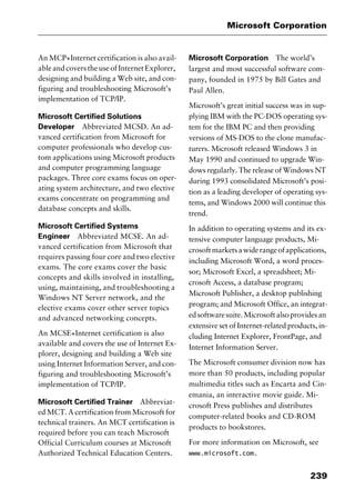 239
Microsoft Corporation
An MCP+Internet certification is also avail-
able and covers the use of Internet Explorer,
designing and building a Web site, and con-
figuring and troubleshooting Microsoft’s
implementation of TCP/IP.
Microsoft Certified Solutions
Developer Abbreviated MCSD. An ad-
vanced certification from Microsoft for
computer professionals who develop cus-
tom applications using Microsoft products
and computer programming language
packages. Three core exams focus on oper-
ating system architecture, and two elective
exams concentrate on programming and
database concepts and skills.
Microsoft Certified Systems
Engineer Abbreviated MCSE. An ad-
vanced certification from Microsoft that
requires passing four core and two elective
exams. The core exams cover the basic
concepts and skills involved in installing,
using, maintaining, and troubleshooting a
Windows NT Server network, and the
elective exams cover other server topics
and advanced networking concepts.
An MCSE+Internet certification is also
available and covers the use of Internet Ex-
plorer, designing and building a Web site
using Internet Information Server, and con-
figuring and troubleshooting Microsoft’s
implementation of TCP/IP.
Microsoft Certified Trainer Abbreviat-
ed MCT. A certification from Microsoft for
technical trainers. An MCT certification is
required before you can teach Microsoft
Official Curriculum courses at Microsoft
Authorized Technical Education Centers.
Microsoft Corporation The world’s
largest and most successful software com-
pany, founded in 1975 by Bill Gates and
Paul Allen.
Microsoft’s great initial success was in sup-
plying IBM with the PC-DOS operating sys-
tem for the IBM PC and then providing
versions of MS-DOS to the clone manufac-
turers. Microsoft released Windows 3 in
May 1990 and continued to upgrade Win-
dows regularly. The release of Windows NT
during 1993 consolidated Microsoft’s posi-
tion as a leading developer of operating sys-
tems, and Windows 2000 will continue this
trend.
In addition to operating systems and its ex-
tensive computer language products, Mi-
crosoftmarketsawiderangeofapplications,
including Microsoft Word, a word proces-
sor; Microsoft Excel, a spreadsheet; Mi-
crosoft Access, a database program;
Microsoft Publisher, a desktop publishing
program; and Microsoft Office, an integrat-
edsoftwaresuite.Microsoftalsoprovidesan
extensive set of Internet-related products, in-
cluding Internet Explorer, FrontPage, and
Internet Information Server.
The Microsoft consumer division now has
more than 50 products, including popular
multimedia titles such as Encarta and Cin-
emania, an interactive movie guide. Mi-
crosoft Press publishes and distributes
computer-related books and CD-ROM
products to bookstores.
For more information on Microsoft, see
www.microsoft.com.
2461book Page 239 Thursday, May 4, 2000 11:59 AM
Copyright © 2000 SYBEX Inc., Alameda, CA. www.sybex.com
 