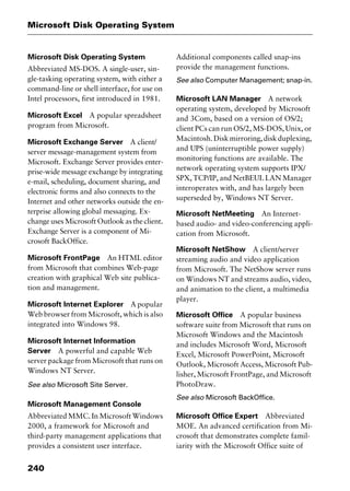 Microsoft Disk Operating System
240
Microsoft Disk Operating System
Abbreviated MS-DOS. A single-user, sin-
gle-tasking operating system, with either a
command-line or shell interface, for use on
Intel processors, first introduced in 1981.
Microsoft Excel A popular spreadsheet
program from Microsoft.
Microsoft Exchange Server A client/
server message-management system from
Microsoft. Exchange Server provides enter-
prise-wide message exchange by integrating
e-mail, scheduling, document sharing, and
electronic forms and also connects to the
Internet and other networks outside the en-
terprise allowing global messaging. Ex-
change uses Microsoft Outlook as the client.
Exchange Server is a component of Mi-
crosoft BackOffice.
Microsoft FrontPage An HTML editor
from Microsoft that combines Web-page
creation with graphical Web site publica-
tion and management.
Microsoft Internet Explorer A popular
Web browser from Microsoft, which is also
integrated into Windows 98.
Microsoft Internet Information
Server A powerful and capable Web
server package from Microsoft that runs on
Windows NT Server.
See also Microsoft Site Server.
Microsoft Management Console
Abbreviated MMC. In Microsoft Windows
2000, a framework for Microsoft and
third-party management applications that
provides a consistent user interface.
Additional components called snap-ins
provide the management functions.
See also Computer Management; snap-in.
Microsoft LAN Manager A network
operating system, developed by Microsoft
and 3Com, based on a version of OS/2;
client PCs can run OS/2, MS-DOS, Unix, or
Macintosh.Diskmirroring,diskduplexing,
and UPS (uninterruptible power supply)
monitoring functions are available. The
network operating system supports IPX/
SPX, TCP/IP, and NetBEUI. LAN Manager
interoperates with, and has largely been
superseded by, Windows NT Server.
Microsoft NetMeeting An Internet-
based audio- and video-conferencing appli-
cation from Microsoft.
Microsoft NetShow A client/server
streaming audio and video application
from Microsoft. The NetShow server runs
on Windows NT and streams audio, video,
and animation to the client, a multimedia
player.
Microsoft Office A popular business
software suite from Microsoft that runs on
Microsoft Windows and the Macintosh
and includes Microsoft Word, Microsoft
Excel, Microsoft PowerPoint, Microsoft
Outlook, Microsoft Access, Microsoft Pub-
lisher, Microsoft FrontPage, and Microsoft
PhotoDraw.
See also Microsoft BackOffice.
Microsoft Office Expert Abbreviated
MOE. An advanced certification from Mi-
crosoft that demonstrates complete famil-
iarity with the Microsoft Office suite of
2461book Page 240 Thursday, May 4, 2000 11:59 AM
Copyright © 2000 SYBEX Inc., Alameda, CA. www.sybex.com
 