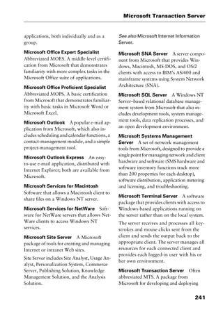 241
Microsoft Transaction Server
applications, both individually and as a
group.
Microsoft Office Expert Specialist
Abbreviated MOES. A middle-level certifi-
cation from Microsoft that demonstrates
familiarity with more complex tasks in the
Microsoft Office suite of applications.
Microsoft Office Proficient Specialist
Abbreviated MOPS. A basic certification
from Microsoft that demonstrates familiar-
ity with basic tasks in Microsoft Word or
Microsoft Excel.
Microsoft Outlook A popular e-mail ap-
plication from Microsoft, which also in-
cludes scheduling and calendar functions, a
contact-management module, and a simple
project-management tool.
Microsoft Outlook Express An easy-
to-use e-mail application, distributed with
Internet Explorer; both are available from
Microsoft.
Microsoft Services for Macintosh
Software that allows a Macintosh client to
share files on a Windows NT server.
Microsoft Services for NetWare Soft-
ware for NetWare servers that allows Net-
Ware clients to access Windows NT
services.
Microsoft Site Server A Microsoft
package of tools for creating and managing
Internet or intranet Web sites.
Site Server includes Site Analyst, Usage An-
alyst, Personalization System, Commerce
Server, Publishing Solution, Knowledge
Management Solution, and the Analysis
Solution.
See also Microsoft Internet Information
Server.
Microsoft SNA Server A server compo-
nent from Microsoft that provides Win-
dows, Macintosh, MS-DOS, and OS/2
clients with access to IBM’s AS/400 and
mainframe systems using System Network
Architecture (SNA).
Microsoft SQL Server A Windows NT
Server–based relational database manage-
ment system from Microsoft that also in-
cludes development tools, system manage-
ment tools, data replication processes, and
an open development environment.
Microsoft Systems Management
Server A set of network management
tools from Microsoft, designed to provide a
singlepointformanagingnetworkandclient
hardware and software (SMS hardware and
software inventory functions track more
than 200 properties for each desktop),
software distribution, application metering
and licensing, and troubleshooting.
Microsoft Terminal Server A software
package that provides clients with access to
Windows-based applications running on
the server rather than on the local system.
The server receives and processes all key-
strokes and mouse clicks sent from the
client and sends the output back to the
appropriate client. The server manages all
resources for each connected client and
provides each logged-in user with his or
her own environment.
Microsoft Transaction Server Often
abbreviated MTS. A package from
Microsoft for developing and deploying
2461book Page 241 Thursday, May 4, 2000 11:59 AM
Copyright © 2000 SYBEX Inc., Alameda, CA. www.sybex.com
 